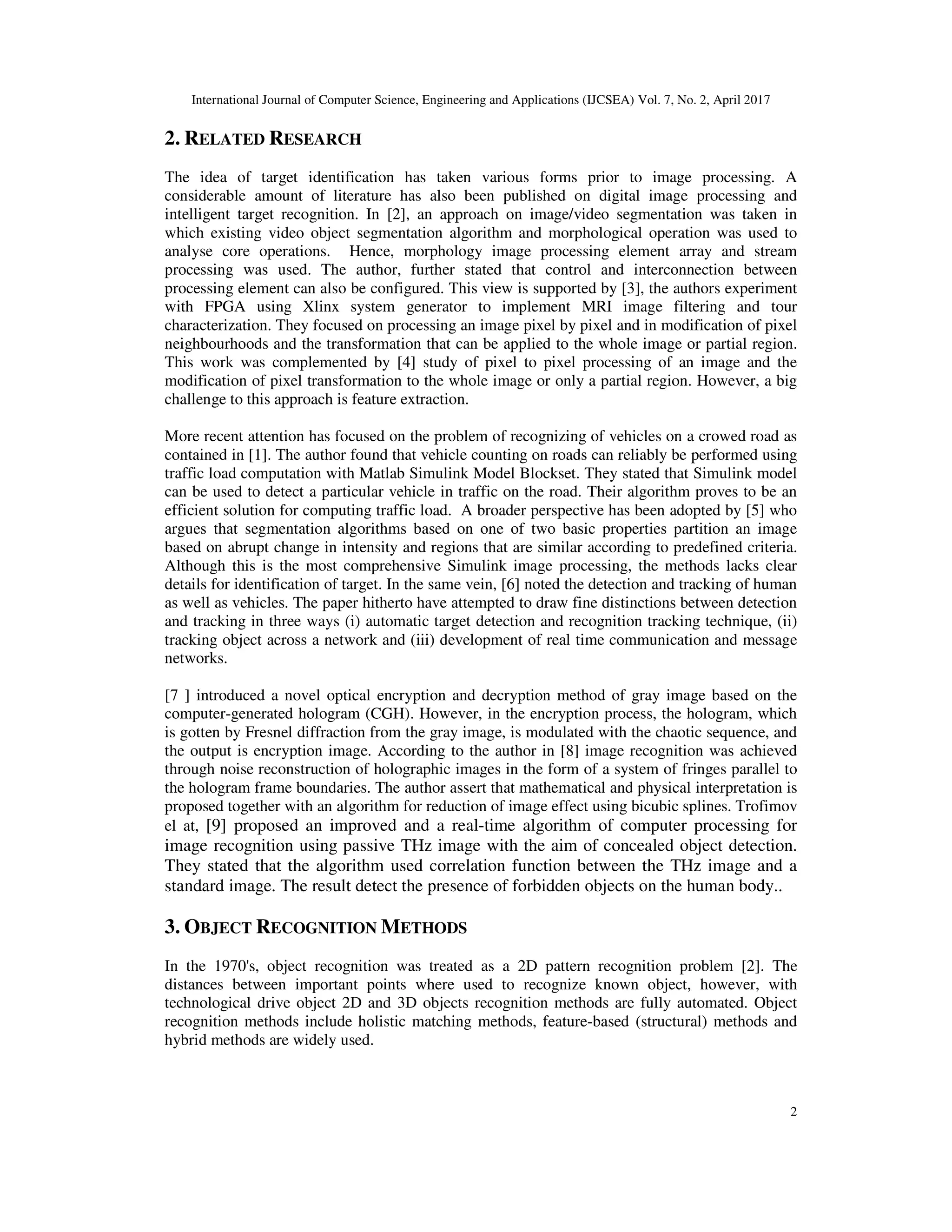 International Journal of Computer Science, Engineering and Applications (IJCSEA) Vol. 7, No. 2, April 2017 2 2. RELATED RESEARCH The idea of target identification has taken various forms prior to image processing. A considerable amount of literature has also been published on digital image processing and intelligent target recognition. In [2], an approach on image/video segmentation was taken in which existing video object segmentation algorithm and morphological operation was used to analyse core operations. Hence, morphology image processing element array and stream processing was used. The author, further stated that control and interconnection between processing element can also be configured. This view is supported by [3], the authors experiment with FPGA using Xlinx system generator to implement MRI image filtering and tour characterization. They focused on processing an image pixel by pixel and in modification of pixel neighbourhoods and the transformation that can be applied to the whole image or partial region. This work was complemented by [4] study of pixel to pixel processing of an image and the modification of pixel transformation to the whole image or only a partial region. However, a big challenge to this approach is feature extraction. More recent attention has focused on the problem of recognizing of vehicles on a crowed road as contained in [1]. The author found that vehicle counting on roads can reliably be performed using traffic load computation with Matlab Simulink Model Blockset. They stated that Simulink model can be used to detect a particular vehicle in traffic on the road. Their algorithm proves to be an efficient solution for computing traffic load. A broader perspective has been adopted by [5] who argues that segmentation algorithms based on one of two basic properties partition an image based on abrupt change in intensity and regions that are similar according to predefined criteria. Although this is the most comprehensive Simulink image processing, the methods lacks clear details for identification of target. In the same vein, [6] noted the detection and tracking of human as well as vehicles. The paper hitherto have attempted to draw fine distinctions between detection and tracking in three ways (i) automatic target detection and recognition tracking technique, (ii) tracking object across a network and (iii) development of real time communication and message networks. [7 ] introduced a novel optical encryption and decryption method of gray image based on the computer-generated hologram (CGH). However, in the encryption process, the hologram, which is gotten by Fresnel diffraction from the gray image, is modulated with the chaotic sequence, and the output is encryption image. According to the author in [8] image recognition was achieved through noise reconstruction of holographic images in the form of a system of fringes parallel to the hologram frame boundaries. The author assert that mathematical and physical interpretation is proposed together with an algorithm for reduction of image effect using bicubic splines. Trofimov el at, [9] proposed an improved and a real-time algorithm of computer processing for image recognition using passive THz image with the aim of concealed object detection. They stated that the algorithm used correlation function between the THz image and a standard image. The result detect the presence of forbidden objects on the human body.. 3. OBJECT RECOGNITION METHODS In the 1970's, object recognition was treated as a 2D pattern recognition problem [2]. The distances between important points where used to recognize known object, however, with technological drive object 2D and 3D objects recognition methods are fully automated. Object recognition methods include holistic matching methods, feature-based (structural) methods and hybrid methods are widely used. 