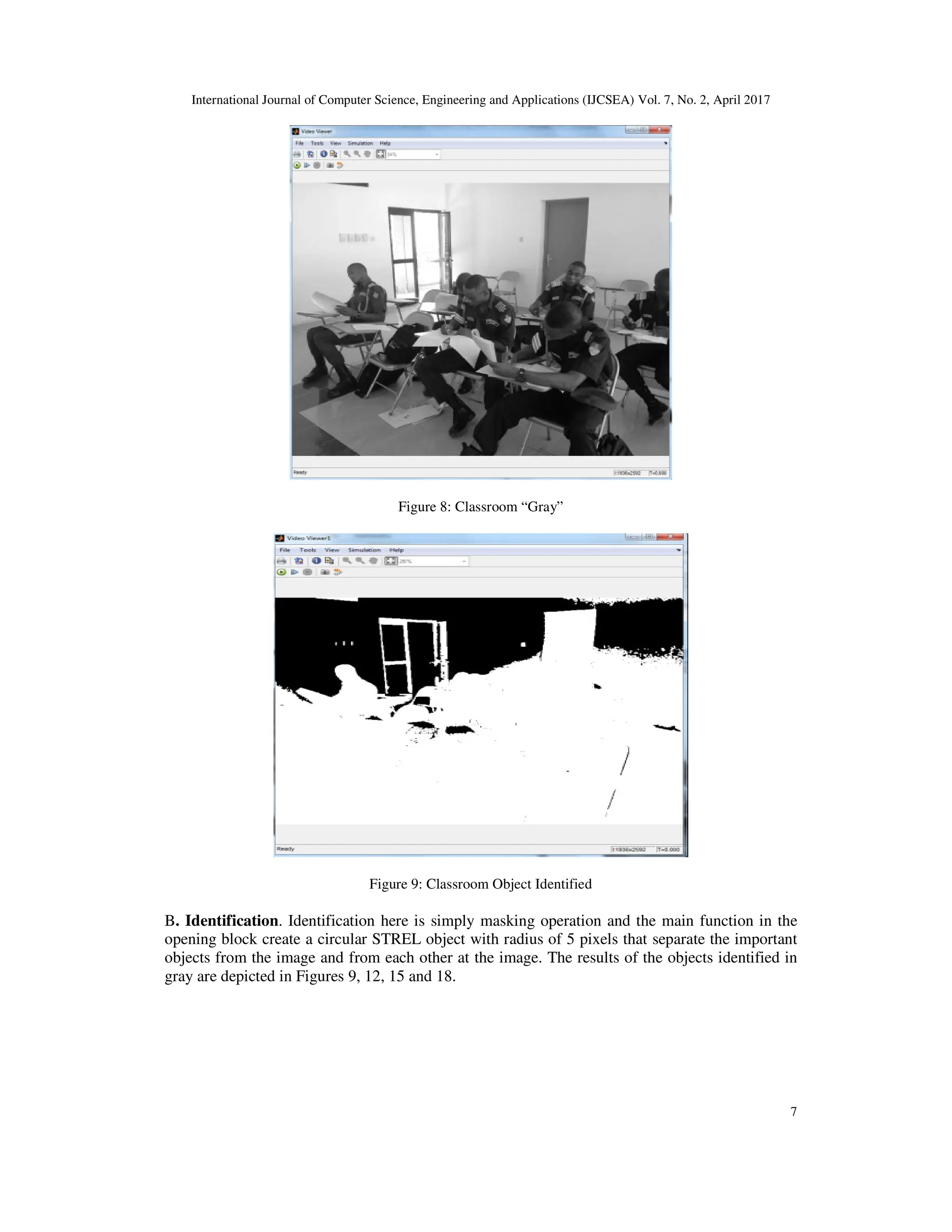 International Journal of Computer Science, Engineering and Applications (IJCSEA) Vol. 7, No. 2, April 2017 7 Figure 8: Classroom “Gray” Figure 9: Classroom Object Identified B. Identification. Identification here is simply masking operation and the main function in the opening block create a circular STREL object with radius of 5 pixels that separate the important objects from the image and from each other at the image. The results of the objects identified in gray are depicted in Figures 9, 12, 15 and 18. 