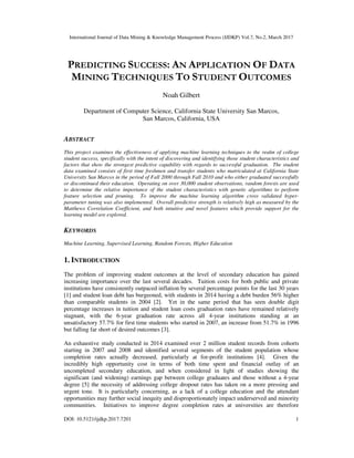 International Journal of Data Mining & Knowledge Management Process (IJDKP) Vol.7, No.2, March 2017
DOI: 10.5121/ijdkp.2017.7201 1
PREDICTING SUCCESS: AN APPLICATION OF DATA
MINING TECHNIQUES TO STUDENT OUTCOMES
Noah Gilbert
Department of Computer Science, California State University San Marcos,
San Marcos, California, USA
ABSTRACT
This project examines the effectiveness of applying machine learning techniques to the realm of college
student success, specifically with the intent of discovering and identifying those student characteristics and
factors that show the strongest predictive capability with regards to successful graduation. The student
data examined consists of first time freshmen and transfer students who matriculated at California State
University San Marcos in the period of Fall 2000 through Fall 2010 and who either graduated successfully
or discontinued their education. Operating on over 30,000 student observations, random forests are used
to determine the relative importance of the student characteristics with genetic algorithms to perform
feature selection and pruning. To improve the machine learning algorithm cross validated hyper-
parameter tuning was also implemented. Overall predictive strength is relatively high as measured by the
Matthews Correlation Coefficient, and both intuitive and novel features which provide support for the
learning model are explored.
KEYWORDS
Machine Learning, Supervised Learning, Random Forests, Higher Education
1. INTRODUCTION
The problem of improving student outcomes at the level of secondary education has gained
increasing importance over the last several decades. Tuition costs for both public and private
institutions have consistently outpaced inflation by several percentage points for the last 30 years
[1] and student loan debt has burgeoned, with students in 2014 having a debt burden 56% higher
than comparable students in 2004 [2]. Yet in the same period that has seen double digit
percentage increases in tuition and student loan costs graduation rates have remained relatively
stagnant, with the 6-year graduation rate across all 4-year institutions standing at an
unsatisfactory 57.7% for first time students who started in 2007, an increase from 51.7% in 1996
but falling far short of desired outcomes [3].
An exhaustive study conducted in 2014 examined over 2 million student records from cohorts
starting in 2007 and 2008 and identified several segments of the student population whose
completion rates actually decreased, particularly at for-profit institutions [4]. Given the
incredibly high opportunity cost in terms of both time spent and financial outlay of an
uncompleted secondary education, and when considered in light of studies showing the
significant (and widening) earnings gap between college graduates and those without a 4-year
degree [5] the necessity of addressing college dropout rates has taken on a more pressing and
urgent tone. It is particularly concerning, as a lack of a college education and the attendant
opportunities may further social inequity and disproportionately impact underserved and minority
communities. Initiatives to improve degree completion rates at universities are therefore
 