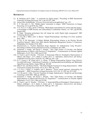 International Journal in Foundations of Computer Science & Technology (IJFCST) Vol.7, No.2, March 2017
13
REFERENCES
[1] R. Wolfgang and E. Delp, ” A watermark for digital images,” Proceeding of IEEE International
Conference on Image Processing, Vol. 2, pp.319-222, 1996.
[2] Jianwei MA, GerlindPlonka “A review of curvelet and recent applications” pp. 1-29
[3] C. T. Hsu and J. L. Wu, ”Hidden digita1 watermarks in images," IEEE Transactions on Images
Processing, Vo1.8, pp.58-68, Jan, 1999.
[4] P. C. Su, C. C. J. Kuo, and H. J. M Wang, "Blind digital watermarking for cartoon and map images,"
in Proceedings of SPIE Security and watermarking of multimedia contents, vol. 3657, pp.296-306,
January1999
[5] R. Singh. “Emerging technologies that will change the world: Digital rights management”. MIT
Technology Review,2001.
[6] I. J. Cox, M. L. Miller, and J. A. Bloom, “ Digital Watermarking”. San Diego, CA, USA: Academic
Press, 2002.
[7] P. Tao, A. M. Eskicioglu, “A Robust Multiple Watermarking Scheme in the Discrete Wavelet
Transform Domain”, Optics East 2004, Internet Multimedia Management Systems V Conference,
Philadelphia, PA, October 25-28, 2004.
[8] Parameswaran, L. “Content Dependent Image Signature for Authentication Using Wavelets”,
Proceedings of NCIS, Karunya Deemed University, Coimbatore, Nov.2005.
[9] Emmanuel J. Candes, and David L. Donoho, ‘‘New Tight Frames of Curvelets and Optimal
Representations of Objects with Piecewise C2 Singularities’’, Communication on Pureand Applied
Mathematics, Vol.57, No.2, 2004, pp.219-266.
[10] E. Cand`es and D. Donoho, ‘‘Curvelets: A Surprisingly Effective Nonadaptive Representation of
Objects with Edges’’, In C. Rabut A. Cohen and L. L. Schumaker, editors,Curves and Surface,
Vanderbilt University Press, Nashville, TN. 2000, pp. 105---120.
[11] H. Y. Leung, L. M. Cheng and L. L. Cheng. “A Robust Watermarking Scheme Using Selective
CurveletCoeffi-cients,” International Conference on IntelligientInforma-tionHiding and Multimedia
Signal Processing, Harbin, August 2008, pp. 465-468
[12] Minh N. Do, and Martin Vetterli, ‘‘The Finite Ridgelet Transform for Image Representation’’, IEEE
Transactions on Image Processing, Vol.12, No.1, 2003, pp. 16-28.
[13] I. J. Cox, J. Kilian, T. Leighton, and T. Shamoon, ‘‘Secure spread spectrum watermarking for
multimedia’’ , IEEE Transactions on Image Processing, Vol. 6, No. 12, 1997, pp. 1673-1687.
[14] J. P. Shi and Z. J. Zhai, “Curvelet Transform for Image Authentication,” Rough Set and Knowledge
Technology, LNAI 4062, 2006, pp. 659-664.
[15] Emmanuel J. Candes, and David L. Donoho, ‘‘New Tight Frames of Curvelets and Optimal
Representations of Objectswith Piecewise C2 Singularities’’, Communication on Pureand Applied
Mathematics, Vol.57, No.2, 2004, pp.219-266.
[16] E. Cand`es and D. Donoho, ‘‘Curvelets: A SurprisinglyEffectiveNonadaptive Representation of
Objects withEdges’’, In C. Rabut A. Cohen and L. L. Schumaker, editors,Curves and Surface,
Vanderbilt University Press, Nashville,TN. 2000, pp. 105---120.
 