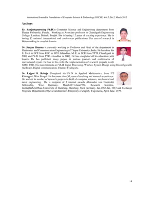 International Journal in Foundations of Computer Science & Technology (IJFCST) Vol.7, No.2, March 2017
14
Authors
Er. Ranjeetapursuing Ph.D.in Computer Science and Engineering department from
Thapar University, Patiala. Working as Associate professor in Chandigarh Engineering
College, Landran, Mohali, Punjab. She is having 12 years of teaching experience. She is
having 13 national, international and conferences publications. Her area of research is
Watermarking in curvelet domain.
Dr. Sanjay Sharma is currently working as Professor and Head of the department in
Electronics and Communication Engineering of Thapar University, India. He has done his
B. Tech in ECE from REC in 1993, Jalandhar, M. E. in ECE from TTTI, Chandigarh in
2001 and Ph.D. from PTU, Jalandhar in 2006. He has completed all his education with
honors. He has published many papers in various journals and conferences of
international repute. He has to his credit the implementation of research projects worth
12000 USD. His main interests are VLSI Signal Processing, Wireless System Design using Reconfigurable
Hardware, Digital communication, Channel Coding etc.
Dr. Lajpat R. Raheja Completed his Ph.D. in Applied Mathematics, from IIT
Kharagpur, West Bengal. He has more than 30 years of teaching and research experience.
He worked in number of research projects in field of computer sciences, mechanical and
naval engineering. He is recipient of 3 internal awards Alexander von Humboldt
Fellowship, West Germany, March1971-June1972, Research Scientist,
InstitutfürSchiffbau, University of Hamburg, Hamburg, West Germany, Jan.1985-Jan. 1987 and Exchange
Program, Department of Naval Architecture, University of Zagreb, Yugoslavia, April-June, 1979.
 
