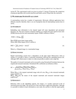 International Journal in Foundations of Computer Science & Technology (IJFCST) Vol.7, No.2, March 2017
2
section IV. The experimental results are given in section V. Section VI presents the comparison
of proposed algorithm with wavelet transform and finally section VII provides the conclusion
2. WATERMARK SYSTEM EVALUATION
A watermarking system has a number of requirements. Obviously, different applications have
different concerns; therefore, there is no set of properties that all watermarking systems have to
satisfy.
2.1 INVISIBILITY
Embedding extra information in the original signal will cause degradation and perceptual
distortion. [4]. The most common evaluation method is to compute the peak signal-to-noise ratio
(PSNR) between the host and watermarked signals. PSNR is defined as follows:
= 10 log (i)
More PSNR means better image quality.
Where MSE (Mean Square Error) is define as
=	 ∑ ( ( − 	 ( 2
(ii)
Where Im = Original image, Iw= watermarked image
2.2 EFFECTIVENESS
Digital watermarking systems have a dependence on the input signal. Effectiveness refers to
whether it is possible to detect a watermark immediately following the embedding process [6].
Although 100% effectiveness is ideal, it is often not possible to achieve such a high rate.
The quality of extracted watermark can be accessed by using Normalized Correlation between the
original and extracted watermark. Normalized (NC) coefficients are defined as follow.
! =	
∑ ∑ ("#$%&	"#$%'''''''''() 	("*$%&"*$%'''''''''	
+∑ ∑ ("#$%&	"#$%
''''''''''' ("*$%&	"*$%
''''''''''%$
(iii)
Where Wo-. is the original watermark image with m*n size, Wx-. is the extracted watermark
image with m*n size.
Wo-.
''''''''		, Wx-.
''''''''Are the means of the original watermark and extracted watermark images
respectively?
2.3 EFFICIENCY
Efficiency refers to the embedding capacity. For images, it is usually expressed in bits of
information per pixel (bpp). The desired size of the watermark is application dependent. Although
it is possible to embed as much information as one wants, the sacrifice is often the signal quality
 