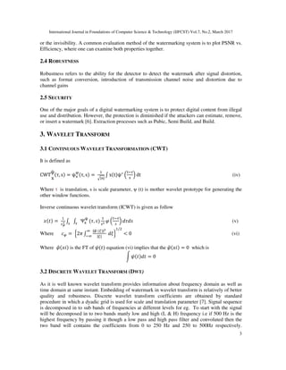 International Journal in Foundations of Computer Science & Technology (IJFCST) Vol.7, No.2, March 2017
3
or the invisibility. A common evaluation method of the watermarking system is to plot PSNR vs.
Efficiency, where one can examine both properties together.
2.4 ROBUSTNESS
Robustness refers to the ability for the detector to detect the watermark after signal distortion,
such as format conversion, introduction of transmission channel noise and distortion due to
channel gains
2.5 SECURITY
One of the major goals of a digital watermarking system is to protect digital content from illegal
use and distribution. However, the protection is diminished if the attackers can estimate, remove,
or insert a watermark [6]. Extraction processes such as Pubic, Semi Build, and Build.
3. WAVELET TRANSFORM
3.1 CONTINUOUS WAVELET TRANSFORMATION (CWT)
It is defined as
CWT
ψ
x
(τ, s = ψ*
6
(τ, s =	
7|9|
: x(t ψ∗
=
>&?
9
@ dt																																																																																	(iv)
Where is translation, s is scale parameter, ψ (t) is mother wavelet prototype for generating the
other window functions.
Inverse continuous wavelet transform (ICWT) is given as follow
B(C =	DE
: : Ψ*
G
HI
(J, K I
L =
M&H
I
@ NJNK (v)
Where OP =	Q2S :
|PT	(U |
|U|
V
&V
	NWX
/
< 0 (vi)
Where L[(B is the FT of (C equation (vi) implies that the L[(B = 0 which is
] (C NC = 0
3.2 DISCRETE WAVELET TRANSFORM (DWT)
As it is well known wavelet transform provides information about frequency domain as well as
time domain at same instant. Embedding of watermark in wavelet transform is relatively of better
quality and robustness. Discrete wavelet transform coefficients are obtained by standard
procedure in which a dyadic grid is used for scale and translation parameter [7]. Signal sequence
is decomposed in to sub bands of frequencies at different levels for eg. To start with the signal
will be decomposed in to two bands manly low and high (L & H) frequency i.e if 500 Hz is the
highest frequency by passing it though a low pass and high pass filter and convoluted then the
two band will contains the coefficients from 0 to 250 Hz and 250 to 500Hz respectively.
 