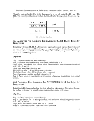 International Journal in Foundations of Computer Science & Technology (IJFCST) Vol.7, No.2, March 2017
Thereafter each sub band will be further decomposed in to two sub bands LL1, LH1 and HL1,
HH1. This procedure will continue to obtain the higher level of decomposition. As shown in Fig.
1.
3.2.1 ALGORITHM FOR EMBEDDING
FREQUENCIES
Embedding watermark LL, HL & LH frequencies regions allows us to increase the robustness of
our watermark; at little to no additional impact on image quality [9].In the algorithm given below
we have used Haar wavelet filter and a threshold (tr) value of the frequency which is the
values of HL and LH frequencies.
Algorithm
Step 1: Read cover image and watermark image
Step 2: Resize the watermark image in to vector and set threshold i.e. Tr
Step3: Apply 2 levels DWT to the original image. Four frequencies matrices are generated called
as LL, HL, LH, and HH
Step4: if the watermark > threshold (Tr)
HL coefficient value = HL coefficient value+ watermark
Else LH coefficient value = LH coefficient value +watermark
Step 5: Repeat step 4 until the length of watermark! = 0
Step 6: Apply inverse wavelet transform to transform a frequency domain image in to spat
domain.
3.2.2 ALGORITHM FOR EMBEDDING
FREQUENCIES
Embedding in LL frequency band the threshold tr has been taken as zero. This is done because
the LL band of frequency in general contains maximum information of the image.
Algorithm
Step 1: Read cover image and watermark image
Step 2: Apply 2 levels DWT to the original image. Four frequencies matrices are generated called
as LL, HL, LH, and HH
Step3: Resize the watermark image in the size of LL matrix.
Step4: LL coefficient value = LL coefficient value+ watermark
International Journal in Foundations of Computer Science & Technology (IJFCST) Vol.7, No.2, March 2017
sub band will be further decomposed in to two sub bands LL1, LH1 and HL1,
HH1. This procedure will continue to obtain the higher level of decomposition. As shown in Fig.
Fig 1.Wavelet Transform
MBEDDING THE WATERMARK IN, LH, HL SUB
Embedding watermark LL, HL & LH frequencies regions allows us to increase the robustness of
at little to no additional impact on image quality [9].In the algorithm given below
we have used Haar wavelet filter and a threshold (tr) value of the frequency which is the
values of HL and LH frequencies.
watermark image
Step 2: Resize the watermark image in to vector and set threshold i.e. Tr
Step3: Apply 2 levels DWT to the original image. Four frequencies matrices are generated called
Step4: if the watermark > threshold (Tr)
oefficient value = HL coefficient value+ watermark
Else LH coefficient value = LH coefficient value +watermark
Step 5: Repeat step 4 until the length of watermark! = 0
Step 6: Apply inverse wavelet transform to transform a frequency domain image in to spat
MBEDDING THE WATERMARK IN LL SUB
Embedding in LL frequency band the threshold tr has been taken as zero. This is done because
in general contains maximum information of the image.
Step 1: Read cover image and watermark image
Step 2: Apply 2 levels DWT to the original image. Four frequencies matrices are generated called
watermark image in the size of LL matrix.
Step4: LL coefficient value = LL coefficient value+ watermark
International Journal in Foundations of Computer Science & Technology (IJFCST) Vol.7, No.2, March 2017
4
sub band will be further decomposed in to two sub bands LL1, LH1 and HL1,
HH1. This procedure will continue to obtain the higher level of decomposition. As shown in Fig.
UB BANDS OF
Embedding watermark LL, HL & LH frequencies regions allows us to increase the robustness of
at little to no additional impact on image quality [9].In the algorithm given below
we have used Haar wavelet filter and a threshold (tr) value of the frequency which is the average
Step3: Apply 2 levels DWT to the original image. Four frequencies matrices are generated called
Step 6: Apply inverse wavelet transform to transform a frequency domain image in to spatial
UB BANDS OF
Embedding in LL frequency band the threshold tr has been taken as zero. This is done because
Step 2: Apply 2 levels DWT to the original image. Four frequencies matrices are generated called
 
