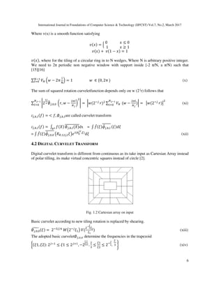 International Journal in Foundations of Computer Science & Technology (IJFCST) Vol.7, No.2, March 2017
6
Where v(x) is a smooth function satisfying
•(B = Q
0														B ≤ 0
		1													B ≥ 1	
~
•(B + 	•(1 − B = 1
•(B , where for the tiling of a circular ring in to N wedges, Where N is arbitrary positive integer.
We need to 2π periodic non negative window with support inside [-2 π/N, a π/N) such that
[15][16]
∑ fg = − 2π
ƒ
„
@ = 1																			 	 ∈ {0, 2π	g&
‡ (x)
The sum of squared rotation curveletfunction depends only on w (2-j
r) follows that
∑ ˆ2
bc
d ∅_`, , 	 ‰a, −
m‡
gc
Š ˆ =	‹ (2&`	
a ∑ fg	
gcŒ•
‡ ( −
m‡
gc
‹
gcŒ•
‡ =		Ž (2&`	
a Ž (xi)
O`,•,‡(• =	< •, ∅`,•,‡are called curvelet transform
O`,•,‡(• =	: •(‘’
∅`,•,‡(‘ dx = : •“(W ”•`,•,‡ (W NW
= : •“(W ”•`, , – —, `,‡W˜| (™š
c,›
,U
NW (xii)
4.2 DIGITAL CURVELET TRANSFORM
Digital curvelet transform is different from continuous as its take input as Cartesian Array instead
of polar tilling, its make virtual concentric squares instead of circle [2].
Fig. 1.2 Cartesian array on input
Basic curvelet according to new tiling rotation is replaced by shearing.
∅œ, ,
• (W =	2&k`/w
	e–2&`
W ˜	f(
Œ
c
U
U•
(xiii)
The adopted basic curvelet∅`,ž,ž determine the frequencies in the trapezoid
Ÿ(W1, W2 :	2`&
≤ W1 ≤ 2`¡
, −2
¢
c
~ £
~
~ .
k
≤
U
U
≤ 2&
c
. ~
	
k ¥ (xiv)
 