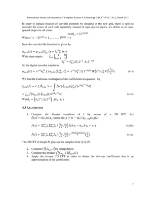 International Journal in Foundations of Computer Science & Technology (IJFCST) Vol.7, No.2, March 2017
7
In order to replace rotation of curvelet elements by shearing in the new grid, there is need to
consider the cones of each side separately instead of equi-spaced angles, we define as of equi-
spaced slopes for all cones
C¦§¨`,‡ = }2&©`/~ £~
Where } =	−2©`/~ £~
+ 1 … … … . . 2©`/~ £~
− 1
Now the curvelet like function be given by
L`,•,‡(B = L`, , ( «,`,‡
M
–B − ¬•
`,‡
˜ (xv)
With shear matrix « 	 l
1 0
tan ¨ 1
o
¬•
`,‡
= «,`,‡
&M
(¯ 2&`
	, ¯ 2&`/
So the digital curvelet transform
L`,•,‡(W =	|& (
¬•
`,‡
, W 	L`, , – «,`,‡
&M
, W˜ =	|& (
¬•
`,‡
, W 	2&k`/w
	e–2&`
W ˜	f(
Œ
c
U
U•
	 (xvi)
We find the Cartesian counterpart of the coefficients in equation by
Õ`,•,‡(• =	< •, ∅_`,•,‡ >	= ] •“(W
ℝ
”•`, , (K—,`,‡
&
W | (™š
Œc,›
,U
NW
= : •“( —,`,‡Wℝ
”•`, , (W | (•c,U
NW (xvii)
With¯` = ‰¯ 2&`
, ¯ 2&
c
Š	, (¯ 	, ¯ 	)
4.3 ALGORITHM
1. Compute the Fourier transfrom of f by means of a 2D FFT. Let
³(B = K(B K(B 	 Cℎ	K(B = (1 − |B | µ|& , |(B [2]
•(B =	∑ ∑ • = •	
g
, g
@g&g&
•
K̃( B − § , B − § (xviii)
•“(W =	∑ ∑ • = •	
g
, g
@g&g&
•
|&
¶((•·•¸( ·
¹
“
=
U
g
@ (xix)
The 2D FFT of length N gives us the samples from [14][15]
2. Computer •“– —,`,‡	W˜by interpolation
3. Compute the product •“– —,`,‡	W˜”•`, , (W
4. Apply the inverse 2D FFT in order to obtain the discrete coefficients that is an
approximation of the coefficients.
 