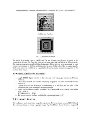 International Journal in Foundations of Computer Science & Technology (IJFCST) Vol.7, No.2, March 2017
8
Fig.2 Curvelet Transform
Fig. 2.1 Coefficients of curvelet
The above fig gives the curvelet coefficients. The low frequency coefficients are stored at the
centre of the display. The Cartesian concentric coronae show the coefficients at different scale.
The outer coronae correspond to higher frequencies. There are four strips associated to each
corona corresponding to the four cardinal points; these are further subdivided in angular panels.
Each panel represents coefficients at a specified scale and along the orientation suggestion by the
position of the panel.
4.4 WATERMARK EMBEDDING ALGORITHM
1. Apply USFFT digital curvelet to the n*m size cover image, get curvelet coefficients
matrix C.
2. Read the watermark and covert in into binary image then resize the watermark in some
small size.
3. Select the scale and oriantation for embedding let in this algo we use scale 2 and
orientation due to the advantages of low frequencies
4. Select the curvelet coefficients to embed a bit of watermark in the curvelet coefficents
with 2 scale as
C’(j,l,k) = C(j,l.k) + W[k];
5. Do Inverse curvelet trasform to obtain the watermarked image i.e C’
5. EXPERIMENT RESULTS
We used a gray level cameraman image for experiment. The cover image is size of 256*256 and
the watermark image is binary copyright image. Fig 3 and Fig 4 shows the cover image and
 