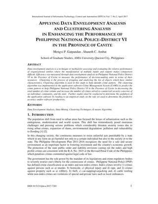 International Journal of Information Technology, Control and Automation (IJITCA) Vol. 7, No.2, April 2017
DOI:10.5121/ijitca.2017.7201 1
APPLYING DATA ENVELOPMENT ANALYSIS
AND CLUSTERING ANALYSIS
IN ENHANCING THE PERFORMANCE OF
PHILIPPINE NATIONAL POLICE-DISTRICT VI
IN THE PROVINCE OF CAVITE
Mengvi P. Gatpandan , Shaneth C. Ambat
School of Graduate Studies, AMA University,Quezon City, Philippines
ABSTRACT
Data envelopment analysis is a technique or method for assessing and evaluating the relative performance
of organizational entities where the manifestation of multiple inputs and outputs makes comparison
difficult. Efficiency was measured through data envelopment analysis in Philippine National Police District
VI in the Province of Cavite to measure the performance of decision-making units in terms of their
resources. Clustering is the process of grouping and analyzing the list of objects which have similar
characteristics. Clustering algorithm is used in this study to help identify crime pattern. The clustering
algorithm was implemented in the application software Crime Management System (CriMS) to predict the
crime pattern to help Philippine National Police District VI in the Province of Cavite in decreasing the
total number of crime volume and increase the number of crimes solved to countervail security concerns of
an individual, community, and the state. Further studies must be conducted to determine the usefulness of
the application software by leading to an empirical study on the rule set used to determine the predictive
accuracy and/or software productivity.
KEYWORDS
Data Envelopment Analysis, Data Mining, Clustering Techniques, K-means Algorithm,
1. INTRODUCTION
The population shift from rural to urban areas has focused the lenses of urbanization such as the
endogenous, modernization and world system. This shift has tremendously posed enormous
challenges and pressing serious problems which considerably threaten security issues due to
rising urban crimes, expansion of slums, environmental degradation: pollution and vulnerability
to flooding [1] [2].
In this changing society, the continuous measures to resist unlawful acts punishable by a state
which in any form an act harmful not only to a certain individual but also to the society or to the
state. The Philippine Development Plan 2011-2016 recognizes the need for a safe and secure
environment as an important factor in fostering investment and the country's economic growth.
The protection of the state public order and stability envisions casting out the index and high
profile crimes are consistent with the R.A. No. 3815 or the Revised Penal Code of the Philippines
which penalizes crimes committed against legal code or law.
The government has the sole power by the mandate of its legislations and crime regulatory bodies
to severely restrict one's liberty for the commission of crimes. Philippine National Police (PNP)
has defined crime classification as an index and non-index crimes. Index crimes involve 1) crimes
against persons such as a) murder, b) homicide, c) physical injury and d) rape, and 2) crimes
against property such as a) robbery, b) theft, c) car-napping/carjacking and, d) cattle rustling
while non-index crimes are violations of special and private laws such as local ordinances.
 