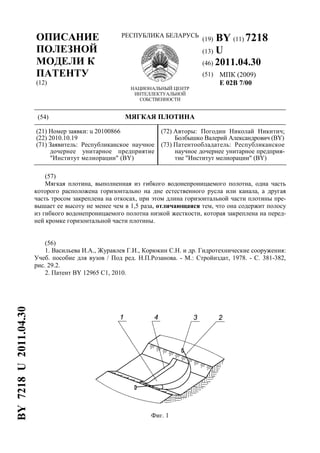 ОПИСАНИЕ
ПОЛЕЗНОЙ
МОДЕЛИ К
ПАТЕНТУ
(12)
РЕСПУБЛИКА БЕЛАРУСЬ
НАЦИОНАЛЬНЫЙ ЦЕНТР
ИНТЕЛЛЕКТУАЛЬНОЙ
СОБСТВЕННОСТИ
(19) BY (11) 7218
(13) U
(46) 2011.04.30
(51) МПК (2009)
E 02B 7/00
(54) МЯГКАЯ ПЛОТИНА
(21) Номер заявки: u 20100866
(22) 2010.10.19
(71) Заявитель: Республиканское научное
дочернее унитарное предприятие
"Институт мелиорации" (BY)
(72) Авторы: Погодин Николай Никитич;
Болбышко Валерий Александрович (BY)
(73) Патентообладатель: Республиканское
научное дочернее унитарное предприя-
тие "Институт мелиорации" (BY)
(57)
Мягкая плотина, выполненная из гибкого водонепроницаемого полотна, одна часть
которого расположена горизонтально на дне естественного русла или канала, а другая
часть тросом закреплена на откосах, при этом длина горизонтальной части плотины пре-
вышает ее высоту не менее чем в 1,5 раза, отличающаяся тем, что она содержит полосу
из гибкого водонепроницаемого полотна низкой жесткости, которая закреплена на перед-
ней кромке горизонтальной части плотины.
(56)
1. Васильева И.А., Журавлев Г.И., Корюкин С.Н. и др. Гидротехнические сооружения:
Учеб. пособие для вузов / Под ред. Н.П.Розанова. - М.: Стройиздат, 1978. - С. 381-382,
рис. 29.2.
2. Патент BY 12965 C1, 2010.
Фиг. 1
BY7218U2011.04.30
 