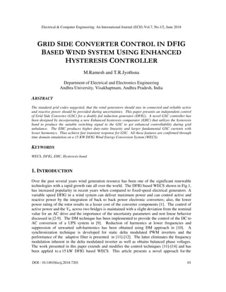 Electrical & Computer Engineering: An International Journal (ECIJ) Vol.7, No.1/2, June 2018
DOI : 10.14810/ecij.2018.7201 01
GRID SIDE CONVERTER CONTROL IN DFIG
BASED WIND SYSTEM USING ENHANCED
HYSTERESIS CONTROLLER
M.Ramesh and T.R.Jyothsna
Department of Electrical and Electronics Engineering
Andhra University, Visakhaptnam, Andhra Pradesh, India
ABSTRACT
The standard grid codes suggested, that the wind generators should stay in connected and reliable active
and reactive power should be provided during uncertainties. This paper presents an independent control
of Grid Side Converter (GSC) for a doubly fed induction generator (DFIG). A novel GSC controller has
been designed by incorporating a new Enhanced hysteresis comparator (EHC) that utilizes the hysteresis
band to produce the suitable switching signal to the GSC to get enhanced controllability during grid
unbalance. The EHC produces higher duty-ratio linearity and larger fundamental GSC currents with
lesser harmonics. Thus achieve fast transient response for GSC. All these features are confirmed through
time domain simulation on a 15 KW DFIG Wind Energy Conversion System (WECS).
KEYWORDS
WECS, DFIG, EHC, Hysteresis band
1. INTRODUCTION
Over the past several years wind generation resource has been one of the significant renewable
technologies with a rapid growth rate all over the world. The DFIG based WECS shown in Fig.1,
has increased popularity in recent years when compared to fixed-speed electrical generators. A
variable speed DFIG in a wind system can deliver maximum power and can control active and
reactive power by the integration of back to back power electronic converters; also, the lower
power rating of the rotor results in a lesser cost of the converter components [1]. The control of
active power and the Vdc across two bridges is maintained with a slight deviation from the nominal
value for an AC drive and the importance of the uncertainty parameters and non linear behavior
discussed in [2-9]. The DM technique has been implemented to provide the control of the DC to
AC conversion of a UPS system in [9]. Reduction of harmonics at lower frequencies and
suppression of unwanted sub-harmonics has been obtained using DM approach in [10]. A
synchronization technique is developed for static delta modulated PWM inverters and the
performance of the adaptive filter is presented in [11]-[12]. The latter eliminates the frequency
modulation inherent in the delta modulated inverter as well as obtains balanced phase voltages.
The work presented in this paper extends and modifies the control techniques [11]-[14] and has
been applied to a 15 kW DFIG based WECS. This article presents a novel approach for the
 