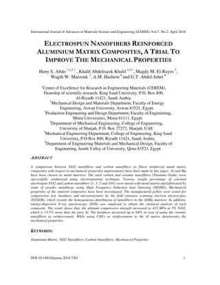International Journal of Advances in Materials Science and Engineering (IJAMSE) Vol.7, No.2, April 2018
DOI:10.14810/ijamse.2018.7201 1
ELECTROSPUN NANOFIBERS REINFORCED
ALUMINIUM MATRIX COMPOSITES, A TRIAL TO
IMPROVE THE MECHANICAL PROPERTIES
Hany S. Abdo 1,2,3,*
, Khalil Abdelrazek Khalil 2,4,*
, Magdy M. El-Rayes 5
,
Wagih W. Marzouk 3
, A.M. Hashem 6
and G.T. Abdel-Jaber 6
1
Center of Excellence for Research in Engineering Materials (CEREM),
Deanship of scientific research, King Saud University, P.O. Box 800,
Al-Riyadh 11421, Saudi Arabia.
2
Mechanical Design and Materials Department, Faculty of Energy
Engineering, Aswan University, Aswan 81521, Egypt.
3
Production Engineering and Design Department, Faculty of Engineering,
Minia Universities, Minia 61111, Egypt.
4
Department of Mechanical Engineering, College of Engineering,
University of Sharjah, P.O. Box 27272, Sharjah, UAE
5
Mechanical Engineering Department, College of Engineering, King Saud
University, P O Box 800, Riyadh 11421, Saudi Arabia.
6
Department of Engineering Materials and Mechanical Design, Faculty of
Engineering, South Valley of University, Qena 83523, Egypt.
ABSTRACT
A comparison between TiO2 nanofibers and carbon nanofibers as fibers reinforced metal matrix
composites with respect to mechanical properties improvements have been made in this paper. Al and Mg
have been chosen as metal matrices. The used carbon and ceramic nanofibers (Titanium Oxide) were
successfully synthesized using electrospinning technique. Various weight percentage of calcined
electrospun TiO2 and carbon nanofibers (1, 3, 5 and 10%) were mixed with metal matrix and fabricated by
route of powder metallurgy using High Frequency Induction heat Sintering (HFIHS). Mechanical
properties of the sintered composites have been investigated. The manufactured pellets were tested for
compression test, hardness and microstructures by the field emission scanning electron microscopes
(FESEM), which reveals the homogeneous distribution of nanofibers in the Al/Mg matrices. In addition,
energy-dispersive X-ray spectroscopy (EDS) was employed to obtain the chemical analysis of each
composite. The result shows that, the ultimate compressive strength increased to 415 MPa at 5% TiO2,
which is 13.5% more than the pure Al. The hardness increased up to 64% in case of using the ceramic
nanofibers as reinforcement. While using CNFs as reinforcement to the Al matrix deteriorates the
mechanical properties.
KEYWORDS:
Aluminium Matrix; TiO2 Nanofibers; Carbon Nanofibers; Mechanical Properties
 