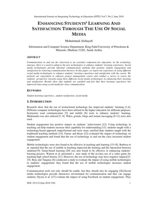 International Journal on Integrating Technology in Education (IJITE) Vol.7, No.2, June 2018
DOI :10.5121/ijite.2018.7201 1
ENHANCING STUDENTS’ LEARNING AND
SATISFACTION THROUGH THE USE OF SOCIAL
MEDIA
Mohammad Alshayeb
Information and Computer Science Department, King Fahd University of Petroleum &
Minerals, Dhahran 31261, Saudi Arabia
ABSTRACT
Communication in and out the classroom is an essential component for education. As the technology
emerges, there is a need to adopt to the new technologies to enhance students’ learning experience. Social
media technologies provide informal communication methods that promote student engagement and
satisfaction by removing communication barriers. In this paper, we report our experience in using different
social media technologies to enhance students’ learning experience and satisfaction with the course. We
perform our experiment in software project management course and conduct a survey to assess the
students’ perspective towards using these different social media technologies in enhancing their learning
and satisfaction. Results show that students are satisfied and feel that their learning experience has
improved when using social media for class communication.
KEYWORDS
Student learning experience., student satisfaction, social media
1. INTRODUCTION
Research show that the use of instructional technology has improved students’ learning [1-4].
Different computer technologies have been utilized in the higher education for different purposes.
Instructors used communication [5] and mobile [6] tools to enhance students’ learning.
Multimedia was also utilized [7, 8]. Wikis, portals, blogs and instant messaging [9-11] were also
used.
Student engagement has positive impact on students’ achievement [12]. Using technology in
teaching can help students increase their capability for understanding [13]. students taught with a
technology-based approach outperformed and were more satisfied than students taught with the
traditional teaching methods [14]. Gunuc and Kuzu [12] evaluated the impact of technology on
student engagement and found that the use of technology in and out the class increased student
engagement.
Mobile technologies were also found to be effective in teaching and learning [15-18]. Barbosa et
al. reported that the use of mobile in teaching improved the learning and the interaction between
students[19]. Game-based learning [20] was also found to be effective in enhancing students’
learning process. Watson et al. presented a case study of the in-class use of a video game for
teaching high school history [21]. However, the use of technology may have negative impact[22-
25]. Bray and Tangney [6] conducted a study to evaluate the impact of using mobile technologies
in students’ engagement; they found that the use of mobile technologies increases student
engagement.
Communication tools not only should be usable, but they should also be engaging [26].Social
media technologies provide interactive environment for communication and thus can engage
students. Dyson et al. [27] evaluate the impact of using Facebook on student engagement. They
 
