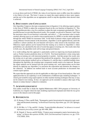 International Journal on Natural Language Computing (IJNLC) Vol.7, No.2, April 2018
as we go down each level of TDAG, the value of cost function starts to differ since the condition
is less likely to be met. The lower k means we expect the expert opinion to have more impact,
and the user of the algorithm can set appropriate cutoff to stop the algorithm when desired value
is achieved.
6. DISCUSSION AND CONCLUSION
Our Algorithm 2 improves the topic assignment done in Equation (1) by allowing experts opinion
in the form of TDAG to adjust the assignment based on the cost function in Equation (2). This
novel algorithm provides a way for a machine to adjust the topic assignment automatically. This is
possible because we provided theoretical results. For example, we proved in Theorem 1 and 2 that
the maximum value of cost function is achievable, and when k = 1
2 the maximum value is nearly
reached, allowing users to set cutoff to stop at partial point of a TDAG or run the whole algorithm
through the whole TDAG for maximum value. In the ﬁeld of datasets where expert opinion has
strong inﬂuence toward contents in the documents, Algorithm 2 can be applied directly, and if the
condition is almost satisﬁed, the cost function will reach a value closed to the maximum value.
Otherwise expert opinion can be learned from the training set as shown in Algorithm 5, where
probabilities are calculated by the ratio of words that appear in training sets. Our results show that
in both cases, the algorithm work well on large and general datasets.
It is worth nothing that this approach is particularly useful on improving text-based prediction
such as Twitter location prediction done in [13],[14]. Text-based prediction is done using topic
modeling on training sets with interested properties to predict. And then project the results onto
the testing sets to get topics assignment that predicted the properties. Since topic assignment is
often done using argmax method such as in Equation (1), and the data is modiﬁed multiple times
throughout the algorithm, the resulting topic assignment usually needs to be improved. Because
the expert opinion can be learned from the given training sets, such improvement can be done
directly by applying our Algorithm 2 to maximize the expectation and minimize the changes to
the coherence. In addition our method leads to more accurate predictions on documents that
contain expert opinion.
We expect that this approach can also be applicable on other type of text-based analysis. One such
application that we are exploring is to do combinations of different topic modeling techniques. A
stretch goal would be using expert opinion on other machine learning techniques that may or may
not be related to text mining. In fact, our approach can be extended to analyze other type of big
datasets to reduce human’s subjective evaluation.
7. ACKNOWLEDGEMENT
First author would like to thank the Applied Mathematics REU 2016 program at University of
California, Los Angeles where his topic modeling experienced originated and where he was given
access to the datasets used in this paper.
8. REFERENCES
[1] D. Kuang, J. Choo, and H. Park, “Nonnegative matrix factorization for interactive topic mod-
eling and document clustering,” in Partitional Clustering Algorithms, pp. 215–243, Springer,
2015.
[2] D. M. Blei, A. Y. Ng, and M. I. Jordan, “Latent dirichlet allocation,” in Advances in neural
information processing systems, pp. 601–608, 2002.
[3] R. Tripodi, S. Vascon, and M. Pelillo, “Context aware nonnegative matrix factorization clus-
tering,” in Pattern Recognition (ICPR), 2016 23rd International Conference on, pp. 1719–
1724, IEEE, 2016.
13
 