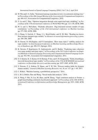 International Journal on Natural Language Computing (IJNLC) Vol.7, No.2, April 2018
[4] W. Wei and J. A. Gulla, “Sentiment learning on product reviews via sentiment ontology tree,”
in Proceedings of the 48th Annual Meeting of the Association for Computational Linguistics,
pp. 404–413, Association for Computational Linguistics, 2010.
[5] Y. Lu and C. Zhai, “Opinion integration through semi-supervised topic modeling,” in Pro-
ceedings of the 17th international conference on World Wide Web, pp. 121–130, ACM, 2008.
[6] W. Li and A. McCallum, “Pachinko allocation: Dag-structured mixture models of topic
correlations,” in Proceedings of the 23rd international conference on Machine learning,
pp. 577–584, ACM, 2006.
[7] J. Chang, S. Gerrish, C. Wang, J. L. Boyd-Graber, and D. M. Blei, “Reading tea leaves:
How humans interpret topic models,” in Advances in neural information processing systems,
pp. 288–296, 2009.
[8] D. Greene, D. OCallaghan, and P. Cunningham, “How many topics? stability analysis for
topic models,” in Joint European Conference on Machine Learning and Knowledge Discov-
ery in Databases, pp. 498–513, Springer, 2014.
[9] K. Stevens, P. Kegelmeyer, D. Andrzejewski, and D. Buttler, “Exploring topic coherence
over many models and many topics,” in Proceedings of the 2012 Joint Conference on Empir-
ical Methods in Natural Language Processing and Computational Natural Language Learn-
ing, pp. 952–961, Association for Computational Linguistics, 2012.
[10] S. S. Kataria, K. S. Kumar, R. R. Rastogi, P. Sen, and S. H. Sengamedu, “Entity disambigua-
tion with hierarchical topic models,” in Proceedings of the 17th ACM SIGKDD international
conference on Knowledge discovery and data mining, pp. 1037–1045, ACM, 2011.
[11] V. Perrone, P. A. Jenkins, D. Spano, and Y. W. Teh, “Poisson random ﬁelds for dynamic
feature models,” Journal of Machine Learning Research, vol. 18, no. 127, pp. 1–45, 2017.
[12] C. Robert, “Machine learning, a probabilistic perspective,” 2014.
[13] L. M. S. Dukler, Han and Wang, “Social media data analysis,” 2016.
[14] X. Wang, F. Wei, X. Liu, M. Zhou, and M. Zhang, “Topic sentiment analysis in Twitter: a
graph-based hashtag sentiment classiﬁcation approach,” in Proceedings of the 20th ACM In-
ternational Conference on Information and Knowledge Management, pp. 1031–1040, ACM,
2011.
14
 