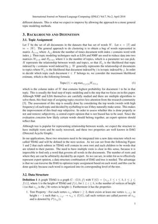 International Journal on Natural Language Computing (IJNLC) Vol.7, No.2, April 2018
different datasets. This is what we expect to improve by allowing the approach to a more general
topic modeling methods.
3. BACKGROUND AND DEFINITION
3.1. Topic Assignment
Let T be the set of all documents in the datasets that has set of words W. Let n = |T| and
m = |W|. The general approach to do clustering is to obtain a bag of words represented in
matrix An×m where Ai,j denote the number of times document with index i contains word with
index j. Then topic modeling techniques such as LDA and NMF are used to reduce data into two
matrices Wn×k and Hk×m, where k is the number of topics, which is a parameter we can pick.
H represents the relationship between words and topics, so that Hij is the likelihood that topic
indexed by i contains word indexed by j. W generally represents the relationship of documents
to topics where Wij is the likelihood that document indexed by i is in topic indexed by j. In order
to decide which topic each document t ∈ T belongs to, we consider the maximum likelihood
estimate, which is the following formula
Topic(t) = arg max1≤j≤kWI(t),j (1)
which is the column index of W that contains highest probability for document t to be in that
topic. This is usually the ﬁnal step of topic modeling and is the step that we focus on in this paper.
Although NMF and LDA themselves are carefully studied and there are multiple algorithms to
solve them, this ﬁnal step of assigning topics receives less attention from the research community
[3]. The assessment of this step is usually done by considering the top words (words with high
frequency) of each topic and decided by eyeballing to see if they naturally make sense. This makes
the improvement of this ﬁnal step subjective. In order to assess whether this is done properly or
not and remove subjectivity, a central expert opinion that is not biased has to be used. Since the
evaluation concerns how likely certain words should belong together, an expert opinion should
reﬂect that.
Although tree is popular for representing relationship between words, we expect the structure to
have multiple roots and be easily traversed, and these two properties are well known in DAG
(Directed Acyclic Graph).
In our applications, these two structures need to be integrated into a new data structure which we
called TDAG and will be deﬁned in the next section. As we can see from the following Figure
1 and 2 that each subtree in TDAG will contain its own root and each children to be words that
are related to their parents. The need to have multiple roots is clear in this sense, because it is
impossible to ﬁnd only a word that governs all words in the documents. The number of roots and
where they are can be arbitrarily decided by an expert. As we can see, in order for us to effectively
represent expert opinion, a data structure combination of DAG and tree is needed. The advantage
is that we can traverse the DAG to optimize topic assignment based on each word, and this can be
done quickly because each word is organized into its corresponding level of the tree.
3.2. Data Structure
Deﬁnition 1 A graph TDAG is a graph G : G(h, f) with V (G) = {vi,j, 1 ≤ i ≤ h, 1 ≤ j ≤
f(i)}, where h is the height of TDAG and f(i), for 1 ≤ i ≤ h, is the number of vertices of height
i (so that vi,j is the j’th vertex in height i). Furthermore it has the properties
1. Tree Property : For each vertex vi,j where i ≥ 2, there exists at least one vertex vi−1,j in
height i − 1 such that vi−1,j → vi,j ∈ E(G), (all such vertices are called parents of vi,j
and is denoted by P(vi,j)).
3
 
