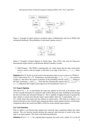 International Journal on Natural Language Computing (IJNLC) Vol.7, No.2, April 2018
Figure 1: Example of expert opinion in academic topics in Mathematics and Art as TDAG with
normalized likelihood. The probability of each node’s parents sum to 1.
Figure 2: Example of Expert Opinion in Twitter Data. Here YVR is the code for Vancouver
International Airport which is in Richmond, British Columbia, Canada.
2. DAG Property : The TDAG is topologically sort, which means that the edge cannot point
back to vertices with less height, or that there is no edge of the form vi,j → vi ,j where
i > i
Deﬁnition 2 Let W be the set of all words in the document, then an expert opinion is a TDAG G :
G(W0) with vertices W0 ⊆ W. Furthermore, each directed edge e = vi,j → vi+1,j has a positive
weight p(e) that shows the expert’s estimation of the probability that the words vi+1,j belong to
the topic containing vi,j and vi+1,j . Note that this automatically requires that v ∈P(v) p(v →
v) = 1. (Otherwise the weight in each edge has to be normalized to sum to 1)
3.3. Expert Opinion
Note that if W0 = W, or equivalently the expert has opinion on all words in the datasets, then
we have enough information to categorize topic without doing any topic modeling by just picking
the best roots that each document belongs to. This is unlikely to happen because in general the
data contains so much noise that the expert cannot address them all, or equivalently, |W0| <<
|W|, which means that expert only has opinion on certain topics. This leads us to deﬁne a cost
function that tells us how well the topic assignment reﬂects expert opinion and how well the topic
assignment reﬂects the result from NMF or LDA for words outside expert opinion.
3.4. Cost Function
First we deﬁne a cost function that captures how much the topic assignment reﬂects the expert
opinion. The cost function should calculate the expected value that pair of words in the same
topic is in expert opinion. This leads to the following deﬁnition.
Deﬁnition 3 Let 0 < k < 1 be a regularization exponent. For each word w deﬁne P(w) to be all
4
 
