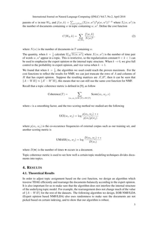 International Journal on Natural Language Computing (IJNLC) Vol.7, No.2, April 2018
parents of w in tree W0, and f(w, k) = w ∈P(w)(Tt(w, w ))kp(w, w ))1−k where Tt(w, w ) is
the number of documents containing w in topic containing w, w . Deﬁne the cost function
C(W0, k) =
w∈W0
f(w, k)
N(w)k
, (2)
where N(w) is the number of documents in T containing w.
The quantity, when k = 1
2 calculate E[ X(w, w )] where X(w, w ) is the number of time pair
of words w, w appear in a topic. This is restrictive, so the regularization constant 0 < k < 1 can
be used to emphasize the expert opinion or the internal topic structure. When k → 0, we give full
control to the probability in expert opinion, and vice versa when k → 1.
We found that when k = 1
2, the algorithm we used could reach the proven maximum. For the
cost functions to reﬂect the results for NMF, we can just truncate the rows of A and columns of
H that has expert opinion. Suppose the resulting matrices are A ,H , then it can be seen that
A − WH ≈ A − W H , this means that we can still use the same cost function for NMF.
Recall that a topic coherence metric is deﬁned in [9], as follow
Coherence(T) =
(wi,wj )∈W(T)×W(T)
Score(wi, wj, )
where is a smoothing factor, and the two scoring method we studied are the following
UCI(wi, wj) = log
p(wi, wj) +
p(wi)p(wj)
where p(wi, wj) is the co-occurence frequencies of external corpus such as our training set, and
another scoring metric is
UMASS(wi, wj) = log
D(wi, wj) +
D(wi)
where D(w) is the number of times w occurs in a document.
Topic coherence metric is used to see how well a certain topic modeling techniques divides docu-
ments into topics.
4. RESULTS
4.1. Theoretical Results
In order to adjust topic assignment based on the cost function, we design an algorithm which
traverse TDAG efﬁciently and rearrange the documents balancely according to the expert opinion.
It is also important for us to make sure that the algorithm does not interfere the internal structure
of the underlying topic model. For example, the rearrangement does not change much of the value
of A − WH for the rest of the datasets. The following algorithm we design, EOB NMF/LDA
(Expert opinion based NMF/LDA) also uses randomness to make sure the documents are not
picked based on certain indexing, and to show that our algorithm is robust.
5
 