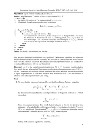 International Journal on Natural Language Computing (IJNLC) Vol.7, No.2, April 2018
Algorithm 1 Expert opinion based (EOB) NMF/LDA
Require: Set of documents T, number of topics k, expert opinion W0 ⊆ W
1: for i=1:h do
2: Do NMF/LDA Analysis on T to obtain matrices Wdocument×topic.
3: Obtain topic for each document as discussed earlier using
Topic(t) = arg max1≤j≤kWI(t),j
4: for w1 in T(W0, i) do
5: for w2 in T(W0, i + 1) do
6: if w1 and w2 is in top words of topics t then
7: Move all documents with word w1 to the subtopic based on their probability. This means
that if there are N documents with word w1, randomly picked Np(w1, w2) of them and
move them to topic t. (If a document satisﬁes this for different pairs of (w1, w2), Theorem
3 can be used as one way to decide which topic it should be moved to)
8: end if
9: end for
10: end for
11: end for
Ensure: Set of topics with minimum cost function.
Next we prove theoretical results based on Algorithm 1. With certain conditions, we prove that
the maximum value of cost function is reached. We also show in later sections that in real datasets
even when the condition is not met, the difference between expected maximum and cost function
is small, and therefore we still can use the method.
Theorem 1 Let G be the graph from expert opinion on W0 ∈ W. Assume a condition that no
three words that are adjacent in G from expert opinion appear in any document, then C(W0, 1
2)
reaches a maximum and minimum, and the maximum is achieved when the amount of documents
in topics are proportional to each other based on their probabilities in W0, and the minimum is
acheived when all assignments in W0 are wrong.
Proof
1. To prove that the maximum is achievable, note that from Cauchy-Schwarz inequality
f(w,
1
2
) ≤
w ∈P(w)
Tt(w, w )
w ∈P(w)
p(w, w )
By deﬁnition of weighted tree the sum of probabilities in the parents will sum to 1. Which
means that
w ∈P(w)
p(w, w ) = 1
Since no document contains three words that are adjacent in G, it is not possible for a
document t to be calculated in both topics w, wi and w, wj, so that any two topics Tt(w, wi),
Tt(w, wj) are disjoint. This means that w ∈P(w) Tt(w, w ) must count at most the number
of all document containing word w, which is N(w), so we have that
w ∈P(w)
Tt(w, w ) ≤ N(w)
Putting both equations together we have that,
6
 
