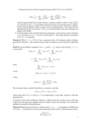 International Journal on Natural Language Computing (IJNLC) Vol.7, No.2, April 2018
C(W0,
1
2
) ≤
w∈W0
f(w)
N(w)
≤
w∈W0
N(w)
N(w)
= |W0|.
And the equality holds from Cauchy-Schwarz’s equality condition, which is when T(w,w )
p(w,w )
are constants for all w , or equivalently when the amount of moved documents is propor-
tional to their probability, which is exactly what our algorithm does. This means that our
algorithm allows this cost function C(W0, 1
2) to reach maximum value after running on all
heights of the TDAG.
2. For the minimum value, when the document containing w is never put on a topic containing
w, w , the value Tt(w, w ) = 0 for all w and its parent w . This means that the cost function
C(W0, k) = 0 is possible.
Theorem 2 When k = 1
2, C(W0, k) has a maximum value, if the dataset satisﬁes condition
presented in Theorem 1 , the maximum value of the cost function is also acheived by Algorithm
1.
Proof We can use H¨older’s inequality. Let p = 1
k and q = 1
1−k , then we can see that 1
p + 1
q = 1,
so we get that
f(W0, k) =
w ∈P(w)
Tt(w, w )
1
p
w ∈P(w)
p(w, w )
1
q
≤ (
w ∈P(w)
Tt(w, w ))
1
p (
w ∈P(w)
p(w, w ))
1
q
using
w ∈P(w)
Tt(w, w ) ≤ N(w)
we get
f(W0, k) ≤ N(w)
1
p = N(w)k
so that
C(W0, k) ≤
w∈W0
N(w)k
N(w)k
≤ |W0|.
The maximum value is reached when there is a constant α such that
α(Tt(w, w )
1
p )p
= ((p(w, w )
1
q )q
which means that Tt(w, w ) and p(w, w ) are proportional to each other, and that is what the
algorithm does.
In general, however, the condition in Theorem 1 might not be met. In this case we will need
to pick only one topic from multiple choices of topics to move the document. We resolve this
problem by using the following theorem.
Theorem 3 Suppose that a document t contains words w1, w2, . . . , wk that appears in TDAG, then
if we use k = 1
2 and decide to move the document based on the word wi with maximum value of
p(wi, w )
N(wi)Tt(wi, w )
7
 