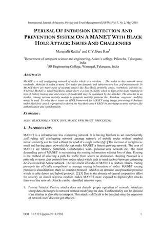International Journal of Security, Privacy and Trust Management (IJSPTM) Vol 7, No 2, May 2018
DOI : 10.5121/ijsptm.2018.7201 1
PERUSAL OF INTRUSION DETECTION AND
PREVENTION SYSTEM ON A MANET WITH BLACK
HOLE ATTACK: ISSUES AND CHALLENGES
Marepalli Radha1
and C.V.Guru Rao2
1
Department of computer science and engineering, Adam‟s college, Paloncha, Telangana,
India
2
SR Enginnering College, Warangal, Telangana, India
ABSTRACT:
MANET is a self configuring network of nodes which is a wireless . The nodes in this network move
randomly .Mobility of nodes is more. The nodes are dynamic and infrastructure less ,self maintainable. In
MANET there are many types of security attacks like Blackhole, greyhole attack, wormhole, jellyfish etc.
When the MANET is under blackhole attack there is a loss of energy which is high at the node resulting in
loss of battery backup and also excess of bandwidth may be consumed by the attacker. The attacker is an
insider. Among various mobility models to generate mobility patterns the Random waypoint mobility
model is used .To solve these issues an IDPS framework for MANET using image processing techniques
under blackhole attack is proposed to detect the blackhole attack RREP by providing security services like
authentication and confidentiality.
KEYWORDS :
AODV, BLACKHOLE ATTACK, IDPS, MANET, RWM IMAGE PROCESSING.
1. INTRODUCTION
MANET is a infrastructure less computing network. It is having freedom to act independently
,self ruling self configuring network ,arrange network of mobile nodes without method
indiscriminately and formed without the need of a single authority[1].The increase of inexpensive
small and having great powerful devices make MANET a fastest growing network. The uses of
MANET are Military battlefield, Collaborative work, personal area network etc. The most
demanding part of MANET is maintaining the routing information without loss of data. Routing
is the method of selecting a path for traffic from source to destination. Routing Protocol is a
principle or norm ,that controls how nodes select which path to send packets between computing
devices in mobile Adhoc network. The movement of nodes in MANET is random. Hence, routing
protocols are officially compulsory to manage routing information of nodes. MANET routing
protocol is classified into three i.e. reactive protocol which is on demand and proactive protocol
which is table driven and hybrid protocol. [2][3] Due to the absence of central cooperative effort
for security on shared wireless medium makes MANET more exposed to digital/cyber attacks
than wire line network. Attacks can be classified into two types:
1. Passive Attacks: Passive attacks does not disturb proper operation of network. Attackers
snoop data exchanged in network without modifying the data. Confidentiality can be violated
if an attacker is also able to interpret. This attack is difficult to be detected since the operation
of network itself does not get affected.
 