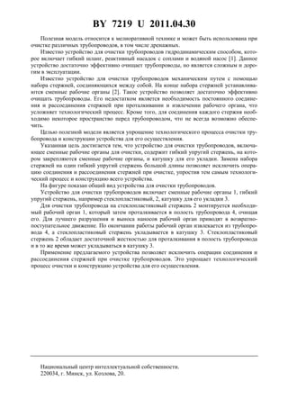 BY 7219 U 2011.04.30
Полезная модель относится к мелиоративной технике и может быть использована при
очистке различных трубопроводов, в том числе дренажных.
Известно устройство для очистки трубопроводов гидродинамическим способом, кото-
рое включает гибкий шланг, реактивный насадок с соплами и водяной насос [1]. Данное
устройство достаточно эффективно очищает трубопроводы, но является сложным и доро-
гим в эксплуатации.
Известно устройство для очистки трубопроводов механическим путем с помощью
набора стержней, соединяющихся между собой. На конце набора стержней устанавлива-
ются сменные рабочие органы [2]. Такое устройство позволяет достаточно эффективно
очищать трубопроводы. Его недостатком является необходимость постоянного соедине-
ния и рассоединения стержней при проталкивании и извлечении рабочего органа, что
усложняет технологический процесс. Кроме того, для соединения каждого стержня необ-
ходимо некоторое пространство перед трубопроводом, что не всегда возможно обеспе-
чить.
Целью полезной модели является упрощение технологического процесса очистки тру-
бопровода и конструкции устройства для его осуществления.
Указанная цель достигается тем, что устройство для очистки трубопроводов, включа-
ющее сменные рабочие органы для очистки, содержит гибкий упругий стержень, на кото-
ром закрепляются сменные рабочие органы, и катушку для его укладки. Замена набора
стержней на один гибкий упругий стержень большой длины позволяет исключить опера-
цию соединения и рассоединения стержней при очистке, упростив тем самым технологи-
ческий процесс и конструкцию всего устройства.
На фигуре показан общий вид устройства для очистки трубопроводов.
Устройство для очистки трубопроводов включает сменные рабочие органы 1, гибкий
упругий стержень, например стеклопластиковый, 2, катушку для его укладки 3.
Для очистки трубопровода на стеклопластиковый стержень 2 монтируется необходи-
мый рабочий орган 1, который затем проталкивается в полость трубопровода 4, очищая
его. Для лучшего разрушения и выноса наносов рабочий орган приводят в возвратно-
поступательное движение. По окончании работы рабочий орган извлекается из трубопро-
вода 4, а стеклопластиковый стержень укладывается в катушку 3. Стеклопластиковый
стержень 2 обладает достаточной жесткостью для проталкивания в полость трубопровода
и в то же время может укладываться в катушку 3.
Применение предлагаемого устройства позволяет исключить операции соединения и
рассоединения стержней при очистке трубопроводов. Это упрощает технологический
процесс очистки и конструкцию устройства для его осуществления.
Национальный центр интеллектуальной собственности.
220034, г. Минск, ул. Козлова, 20.
 