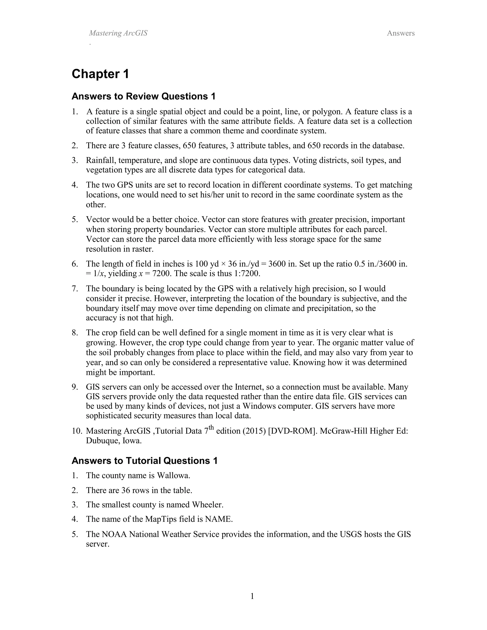 Mastering ArcGIS
.
Answers
1
Chapter 1
Answers to Review Questions 1
1. A feature is a single spatial object and could be a point, line, or polygon. A feature class is a
collection of similar features with the same attribute fields. A feature data set is a collection
of feature classes that share a common theme and coordinate system.
2. There are 3 feature classes, 650 features, 3 attribute tables, and 650 records in the database.
3. Rainfall, temperature, and slope are continuous data types. Voting districts, soil types, and
vegetation types are all discrete data types for categorical data.
4. The two GPS units are set to record location in different coordinate systems. To get matching
locations, one would need to set his/her unit to record in the same coordinate system as the
other.
5. Vector would be a better choice. Vector can store features with greater precision, important
when storing property boundaries. Vector can store multiple attributes for each parcel.
Vector can store the parcel data more efficiently with less storage space for the same
resolution in raster.
6. The length of field in inches is 100 yd × 36 in./yd = 3600 in. Set up the ratio 0.5 in./3600 in.
= 1/x, yielding x = 7200. The scale is thus 1:7200.
7. The boundary is being located by the GPS with a relatively high precision, so I would
consider it precise. However, interpreting the location of the boundary is subjective, and the
boundary itself may move over time depending on climate and precipitation, so the
accuracy is not that high.
8. The crop field can be well defined for a single moment in time as it is very clear what is
growing. However, the crop type could change from year to year. The organic matter value of
the soil probably changes from place to place within the field, and may also vary from year to
year, and so can only be considered a representative value. Knowing how it was determined
might be important.
9. GIS servers can only be accessed over the Internet, so a connection must be available. Many
GIS servers provide only the data requested rather than the entire data file. GIS services can
be used by many kinds of devices, not just a Windows computer. GIS servers have more
sophisticated security measures than local data.
10. Mastering ArcGIS ,Tutorial Data 7th
edition (2015) [DVD-ROM]. McGraw-Hill Higher Ed:
Dubuque, Iowa.
Answers to Tutorial Questions 1
1. The county name is Wallowa.
2. There are 36 rows in the table.
3. The smallest county is named Wheeler.
4. The name of the MapTips field is NAME.
5. The NOAA National Weather Service provides the information, and the USGS hosts the GIS
server.
 