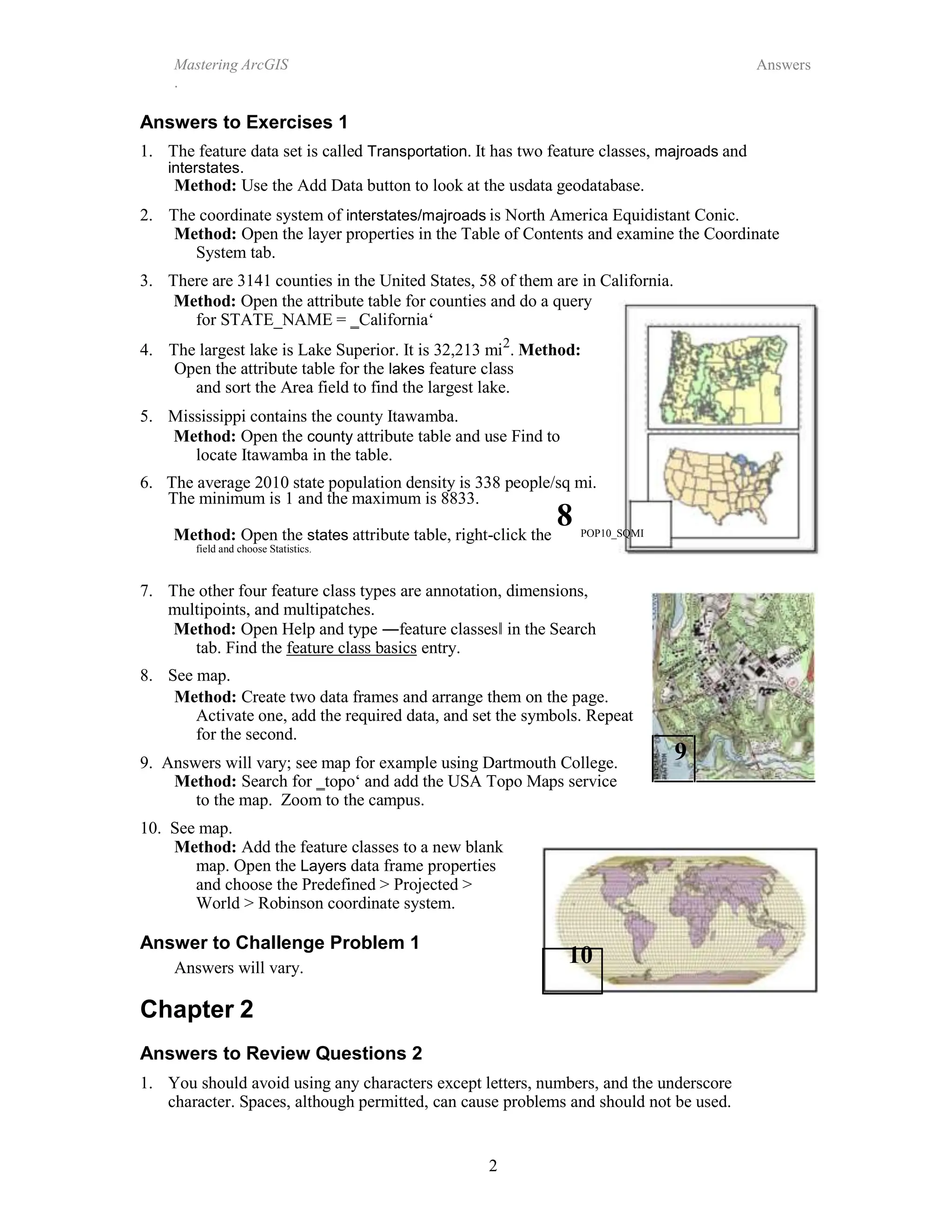 Mastering ArcGIS
.
Answers
2
Answers to Exercises 1
1. The feature data set is called Transportation. It has two feature classes, majroads and
interstates.
Method: Use the Add Data button to look at the usdata geodatabase.
2. The coordinate system of interstates/majroads is North America Equidistant Conic.
Method: Open the layer properties in the Table of Contents and examine the Coordinate
System tab.
3. There are 3141 counties in the United States, 58 of them are in California.
Method: Open the attribute table for counties and do a query
for STATE_NAME = ‗California‘
4. The largest lake is Lake Superior. It is 32,213 mi2
. Method:
Open the attribute table for the lakes feature class
and sort the Area field to find the largest lake.
5. Mississippi contains the county Itawamba.
Method: Open the county attribute table and use Find to
locate Itawamba in the table.
6. The average 2010 state population density is 338 people/sq mi.
The minimum is 1 and the maximum is 8833.
8
Method: Open the states attribute table, right-click the
field and choose Statistics.
POP10_SQMI
7. The other four feature class types are annotation, dimensions,
multipoints, and multipatches.
Method: Open Help and type ―feature classes‖ in the Search
tab. Find the feature class basics entry.
8. See map.
Method: Create two data frames and arrange them on the page.
Activate one, add the required data, and set the symbols. Repeat
for the second.
9. Answers will vary; see map for example using Dartmouth College. 9
Method: Search for ‗topo‘ and add the USA Topo Maps service
to the map. Zoom to the campus.
10. See map.
Method: Add the feature classes to a new blank
map. Open the Layers data frame properties
and choose the Predefined > Projected >
World > Robinson coordinate system.
Answer to Challenge Problem 1
10
Answers will vary.
Chapter 2
Answers to Review Questions 2
1. You should avoid using any characters except letters, numbers, and the underscore
character. Spaces, although permitted, can cause problems and should not be used.
 