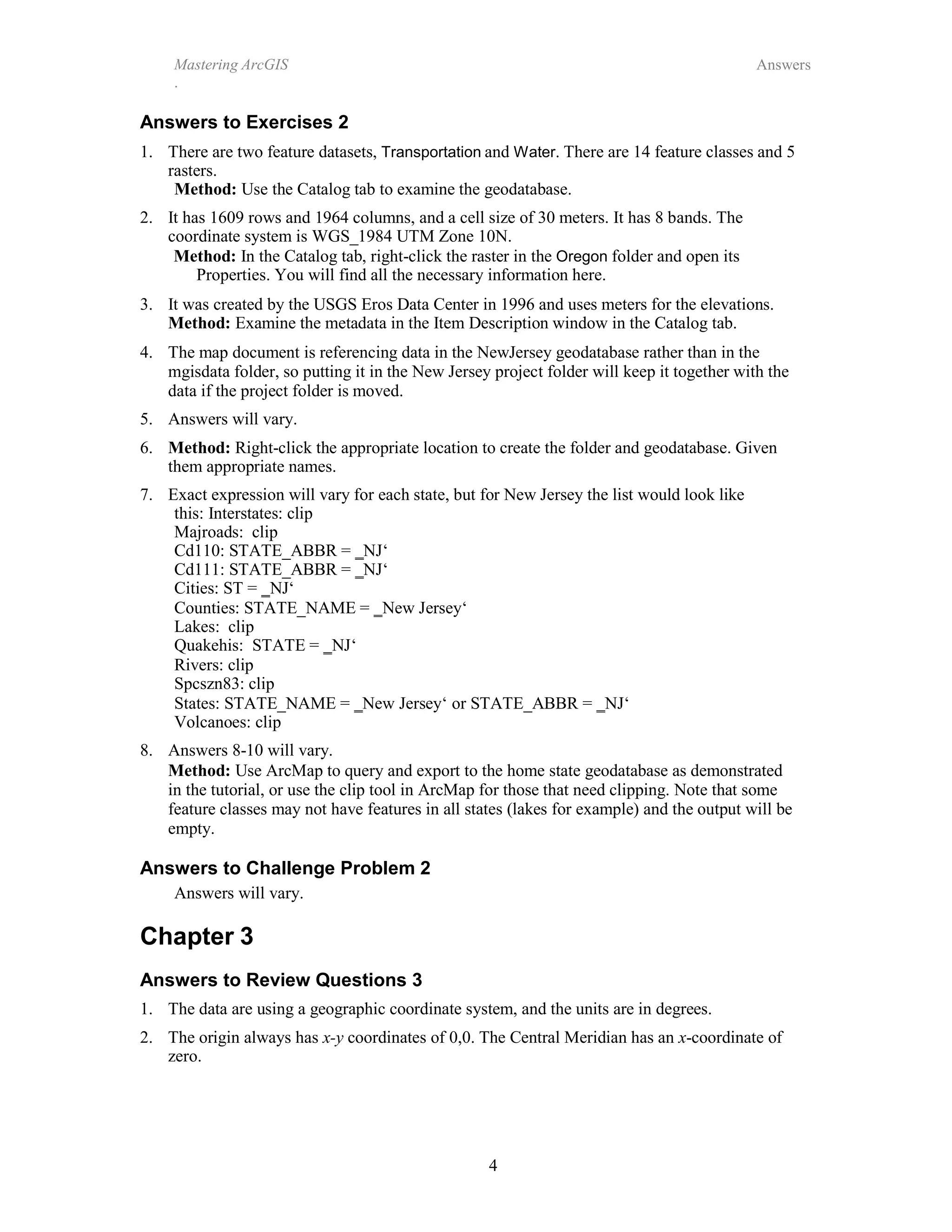 Mastering ArcGIS
.
Answers
4
Answers to Exercises 2
1. There are two feature datasets, Transportation and Water. There are 14 feature classes and 5
rasters.
Method: Use the Catalog tab to examine the geodatabase.
2. It has 1609 rows and 1964 columns, and a cell size of 30 meters. It has 8 bands. The
coordinate system is WGS_1984 UTM Zone 10N.
Method: In the Catalog tab, right-click the raster in the Oregon folder and open its
Properties. You will find all the necessary information here.
3. It was created by the USGS Eros Data Center in 1996 and uses meters for the elevations.
Method: Examine the metadata in the Item Description window in the Catalog tab.
4. The map document is referencing data in the NewJersey geodatabase rather than in the
mgisdata folder, so putting it in the New Jersey project folder will keep it together with the
data if the project folder is moved.
5. Answers will vary.
6. Method: Right-click the appropriate location to create the folder and geodatabase. Given
them appropriate names.
7. Exact expression will vary for each state, but for New Jersey the list would look like
this: Interstates: clip
Majroads: clip
Cd110: STATE_ABBR = ‗NJ‘
Cd111: STATE_ABBR = ‗NJ‘
Cities: ST = ‗NJ‘
Counties: STATE_NAME = ‗New Jersey‘
Lakes: clip
Quakehis: STATE = ‗NJ‘
Rivers: clip
Spcszn83: clip
States: STATE_NAME = ‗New Jersey‘ or STATE_ABBR = ‗NJ‘
Volcanoes: clip
8. Answers 8-10 will vary.
Method: Use ArcMap to query and export to the home state geodatabase as demonstrated
in the tutorial, or use the clip tool in ArcMap for those that need clipping. Note that some
feature classes may not have features in all states (lakes for example) and the output will be
empty.
Answers to Challenge Problem 2
Answers will vary.
Chapter 3
Answers to Review Questions 3
1. The data are using a geographic coordinate system, and the units are in degrees.
2. The origin always has x-y coordinates of 0,0. The Central Meridian has an x-coordinate of
zero.
 