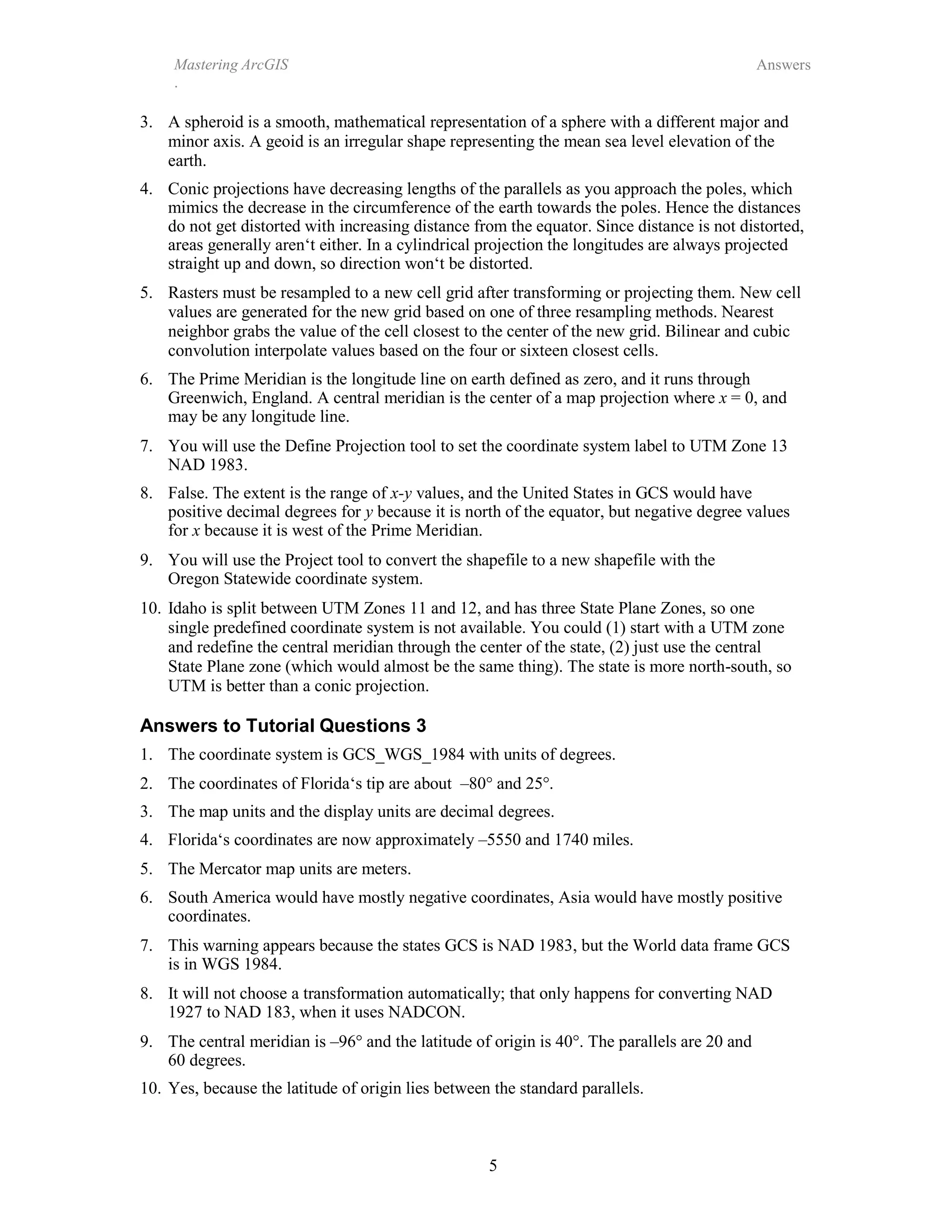 Mastering ArcGIS
.
Answers
5
3. A spheroid is a smooth, mathematical representation of a sphere with a different major and
minor axis. A geoid is an irregular shape representing the mean sea level elevation of the
earth.
4. Conic projections have decreasing lengths of the parallels as you approach the poles, which
mimics the decrease in the circumference of the earth towards the poles. Hence the distances
do not get distorted with increasing distance from the equator. Since distance is not distorted,
areas generally aren‘t either. In a cylindrical projection the longitudes are always projected
straight up and down, so direction won‘t be distorted.
5. Rasters must be resampled to a new cell grid after transforming or projecting them. New cell
values are generated for the new grid based on one of three resampling methods. Nearest
neighbor grabs the value of the cell closest to the center of the new grid. Bilinear and cubic
convolution interpolate values based on the four or sixteen closest cells.
6. The Prime Meridian is the longitude line on earth defined as zero, and it runs through
Greenwich, England. A central meridian is the center of a map projection where x = 0, and
may be any longitude line.
7. You will use the Define Projection tool to set the coordinate system label to UTM Zone 13
NAD 1983.
8. False. The extent is the range of x-y values, and the United States in GCS would have
positive decimal degrees for y because it is north of the equator, but negative degree values
for x because it is west of the Prime Meridian.
9. You will use the Project tool to convert the shapefile to a new shapefile with the
Oregon Statewide coordinate system.
10. Idaho is split between UTM Zones 11 and 12, and has three State Plane Zones, so one
single predefined coordinate system is not available. You could (1) start with a UTM zone
and redefine the central meridian through the center of the state, (2) just use the central
State Plane zone (which would almost be the same thing). The state is more north-south, so
UTM is better than a conic projection.
Answers to Tutorial Questions 3
1. The coordinate system is GCS_WGS_1984 with units of degrees.
2. The coordinates of Florida‘s tip are about –80° and 25°.
3. The map units and the display units are decimal degrees.
4. Florida‘s coordinates are now approximately –5550 and 1740 miles.
5. The Mercator map units are meters.
6. South America would have mostly negative coordinates, Asia would have mostly positive
coordinates.
7. This warning appears because the states GCS is NAD 1983, but the World data frame GCS
is in WGS 1984.
8. It will not choose a transformation automatically; that only happens for converting NAD
1927 to NAD 183, when it uses NADCON.
9. The central meridian is –96° and the latitude of origin is 40°. The parallels are 20 and
60 degrees.
10. Yes, because the latitude of origin lies between the standard parallels.
 