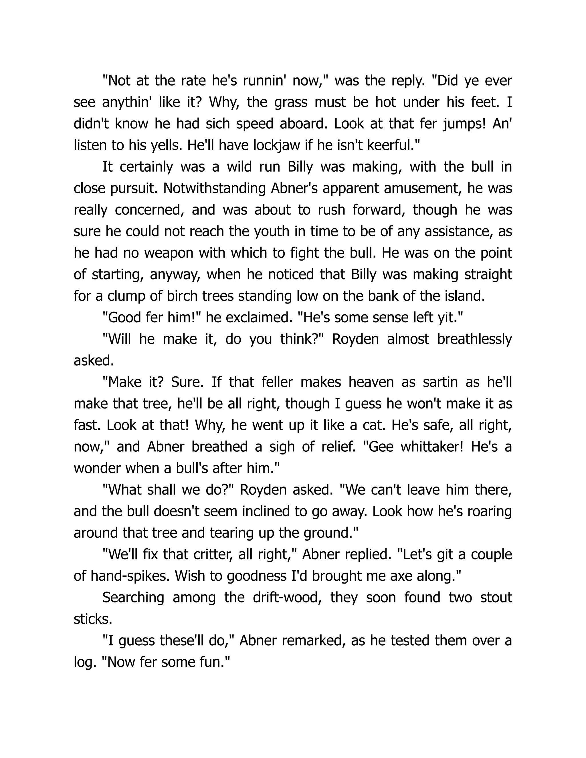 "Not at the rate he's runnin' now," was the reply. "Did ye ever
see anythin' like it? Why, the grass must be hot under his feet. I
didn't know he had sich speed aboard. Look at that fer jumps! An'
listen to his yells. He'll have lockjaw if he isn't keerful."
It certainly was a wild run Billy was making, with the bull in
close pursuit. Notwithstanding Abner's apparent amusement, he was
really concerned, and was about to rush forward, though he was
sure he could not reach the youth in time to be of any assistance, as
he had no weapon with which to fight the bull. He was on the point
of starting, anyway, when he noticed that Billy was making straight
for a clump of birch trees standing low on the bank of the island.
"Good fer him!" he exclaimed. "He's some sense left yit."
"Will he make it, do you think?" Royden almost breathlessly
asked.
"Make it? Sure. If that feller makes heaven as sartin as he'll
make that tree, he'll be all right, though I guess he won't make it as
fast. Look at that! Why, he went up it like a cat. He's safe, all right,
now," and Abner breathed a sigh of relief. "Gee whittaker! He's a
wonder when a bull's after him."
"What shall we do?" Royden asked. "We can't leave him there,
and the bull doesn't seem inclined to go away. Look how he's roaring
around that tree and tearing up the ground."
"We'll fix that critter, all right," Abner replied. "Let's git a couple
of hand-spikes. Wish to goodness I'd brought me axe along."
Searching among the drift-wood, they soon found two stout
sticks.
"I guess these'll do," Abner remarked, as he tested them over a
log. "Now fer some fun."
 