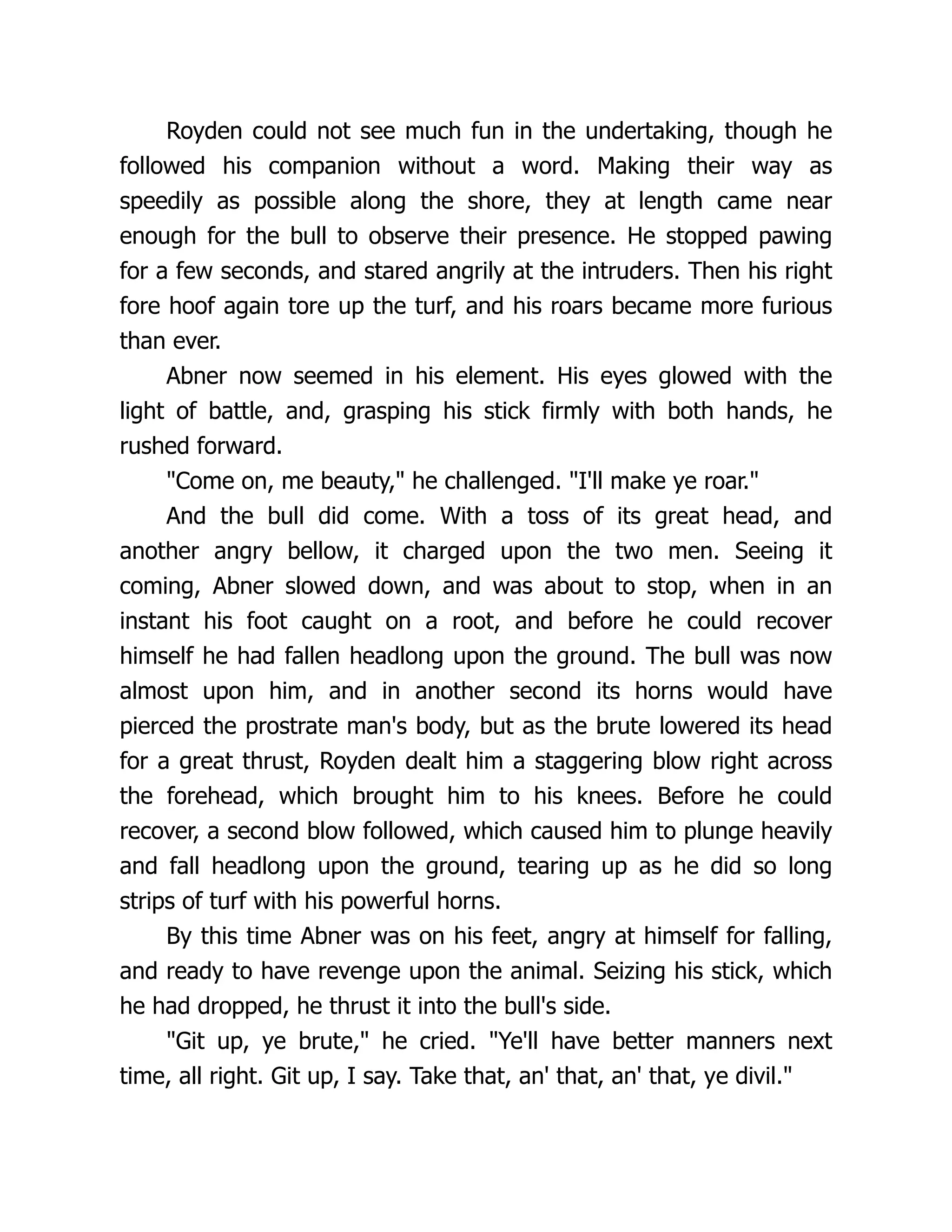 Royden could not see much fun in the undertaking, though he
followed his companion without a word. Making their way as
speedily as possible along the shore, they at length came near
enough for the bull to observe their presence. He stopped pawing
for a few seconds, and stared angrily at the intruders. Then his right
fore hoof again tore up the turf, and his roars became more furious
than ever.
Abner now seemed in his element. His eyes glowed with the
light of battle, and, grasping his stick firmly with both hands, he
rushed forward.
"Come on, me beauty," he challenged. "I'll make ye roar."
And the bull did come. With a toss of its great head, and
another angry bellow, it charged upon the two men. Seeing it
coming, Abner slowed down, and was about to stop, when in an
instant his foot caught on a root, and before he could recover
himself he had fallen headlong upon the ground. The bull was now
almost upon him, and in another second its horns would have
pierced the prostrate man's body, but as the brute lowered its head
for a great thrust, Royden dealt him a staggering blow right across
the forehead, which brought him to his knees. Before he could
recover, a second blow followed, which caused him to plunge heavily
and fall headlong upon the ground, tearing up as he did so long
strips of turf with his powerful horns.
By this time Abner was on his feet, angry at himself for falling,
and ready to have revenge upon the animal. Seizing his stick, which
he had dropped, he thrust it into the bull's side.
"Git up, ye brute," he cried. "Ye'll have better manners next
time, all right. Git up, I say. Take that, an' that, an' that, ye divil."
 