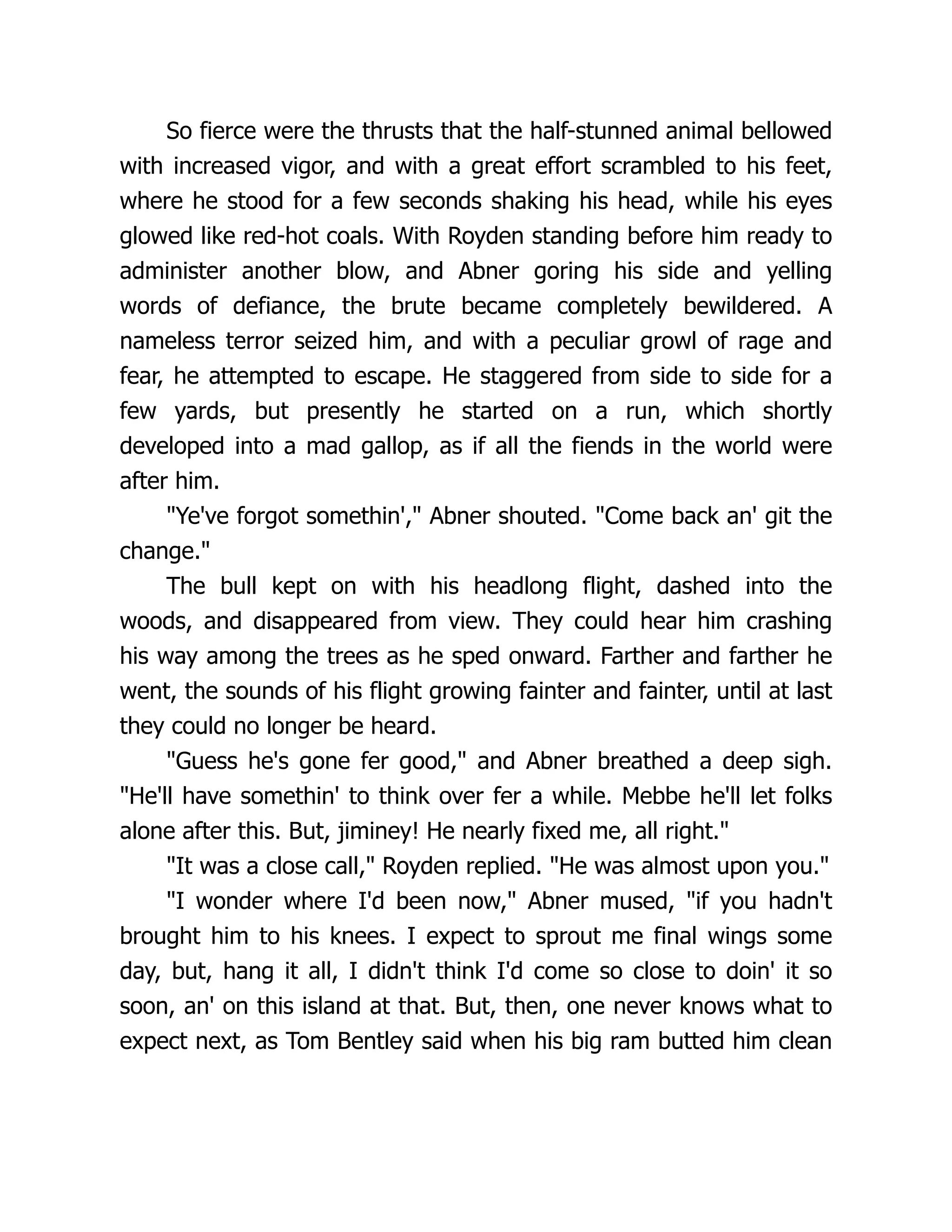 So fierce were the thrusts that the half-stunned animal bellowed
with increased vigor, and with a great effort scrambled to his feet,
where he stood for a few seconds shaking his head, while his eyes
glowed like red-hot coals. With Royden standing before him ready to
administer another blow, and Abner goring his side and yelling
words of defiance, the brute became completely bewildered. A
nameless terror seized him, and with a peculiar growl of rage and
fear, he attempted to escape. He staggered from side to side for a
few yards, but presently he started on a run, which shortly
developed into a mad gallop, as if all the fiends in the world were
after him.
"Ye've forgot somethin'," Abner shouted. "Come back an' git the
change."
The bull kept on with his headlong flight, dashed into the
woods, and disappeared from view. They could hear him crashing
his way among the trees as he sped onward. Farther and farther he
went, the sounds of his flight growing fainter and fainter, until at last
they could no longer be heard.
"Guess he's gone fer good," and Abner breathed a deep sigh.
"He'll have somethin' to think over fer a while. Mebbe he'll let folks
alone after this. But, jiminey! He nearly fixed me, all right."
"It was a close call," Royden replied. "He was almost upon you."
"I wonder where I'd been now," Abner mused, "if you hadn't
brought him to his knees. I expect to sprout me final wings some
day, but, hang it all, I didn't think I'd come so close to doin' it so
soon, an' on this island at that. But, then, one never knows what to
expect next, as Tom Bentley said when his big ram butted him clean
 