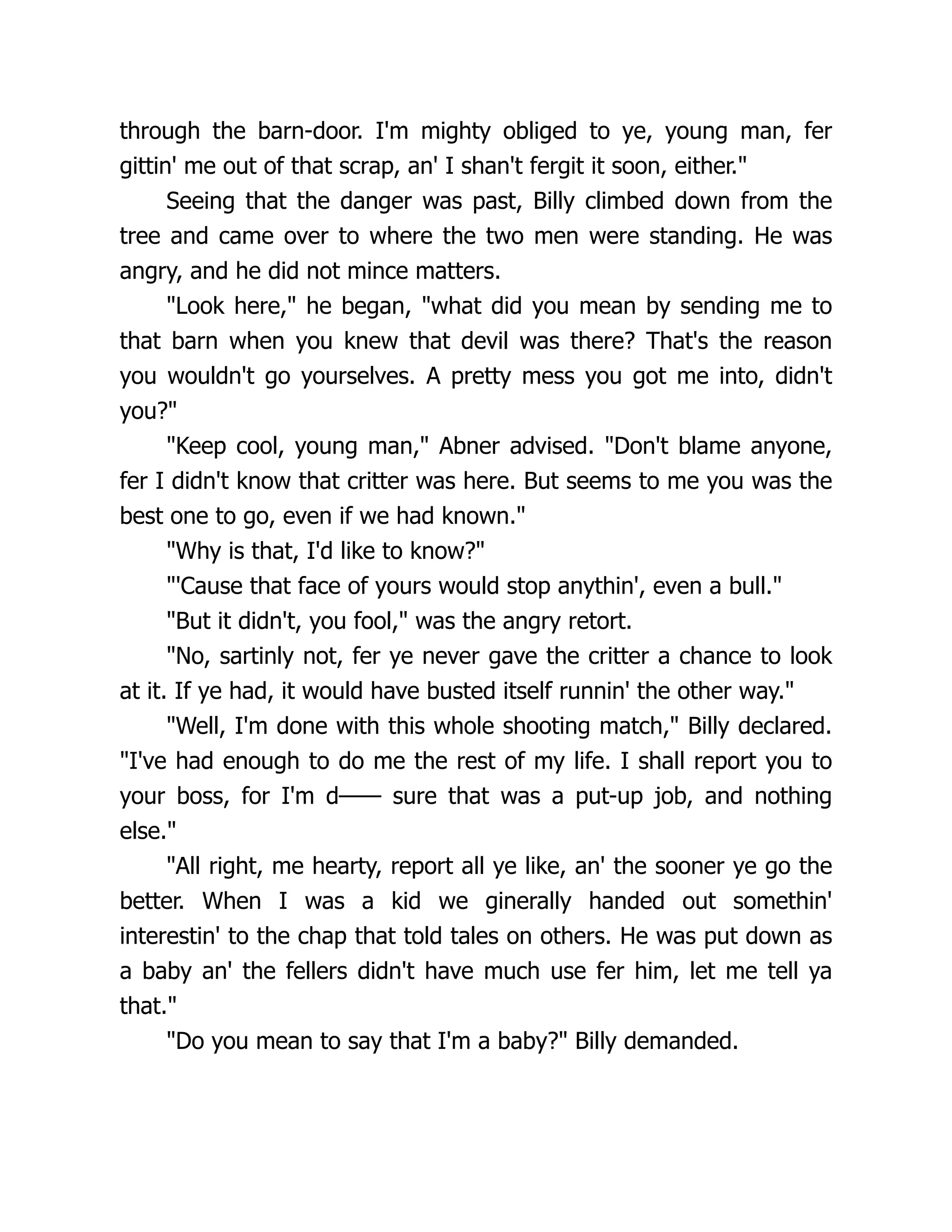 through the barn-door. I'm mighty obliged to ye, young man, fer
gittin' me out of that scrap, an' I shan't fergit it soon, either."
Seeing that the danger was past, Billy climbed down from the
tree and came over to where the two men were standing. He was
angry, and he did not mince matters.
"Look here," he began, "what did you mean by sending me to
that barn when you knew that devil was there? That's the reason
you wouldn't go yourselves. A pretty mess you got me into, didn't
you?"
"Keep cool, young man," Abner advised. "Don't blame anyone,
fer I didn't know that critter was here. But seems to me you was the
best one to go, even if we had known."
"Why is that, I'd like to know?"
"'Cause that face of yours would stop anythin', even a bull."
"But it didn't, you fool," was the angry retort.
"No, sartinly not, fer ye never gave the critter a chance to look
at it. If ye had, it would have busted itself runnin' the other way."
"Well, I'm done with this whole shooting match," Billy declared.
"I've had enough to do me the rest of my life. I shall report you to
your boss, for I'm d—— sure that was a put-up job, and nothing
else."
"All right, me hearty, report all ye like, an' the sooner ye go the
better. When I was a kid we ginerally handed out somethin'
interestin' to the chap that told tales on others. He was put down as
a baby an' the fellers didn't have much use fer him, let me tell ya
that."
"Do you mean to say that I'm a baby?" Billy demanded.
 