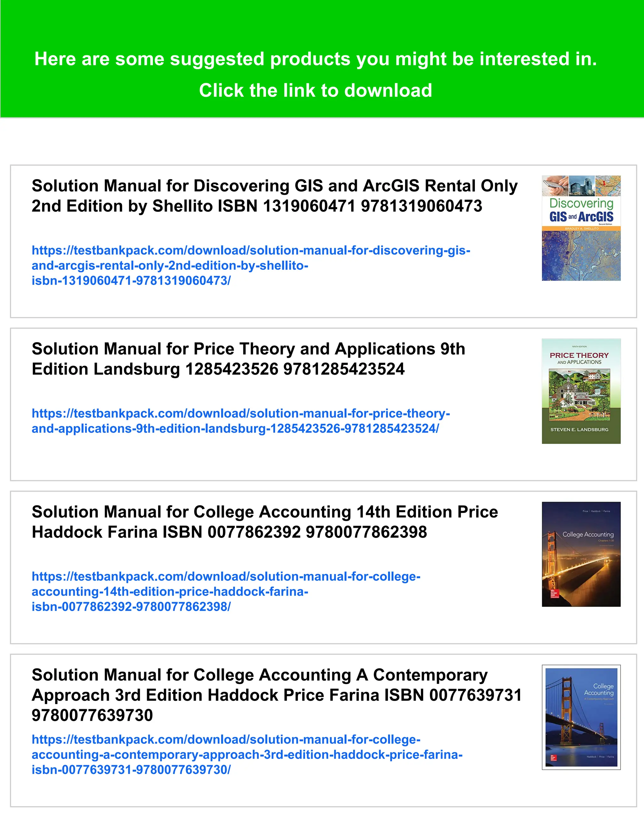 Here are some suggested products you might be interested in.
Click the link to download
Solution Manual for Discovering GIS and ArcGIS Rental Only
2nd Edition by Shellito ISBN 1319060471 9781319060473
https://testbankpack.com/download/solution-manual-for-discovering-gis-
and-arcgis-rental-only-2nd-edition-by-shellito-
isbn-1319060471-9781319060473/
Solution Manual for Price Theory and Applications 9th
Edition Landsburg 1285423526 9781285423524
https://testbankpack.com/download/solution-manual-for-price-theory-
and-applications-9th-edition-landsburg-1285423526-9781285423524/
Solution Manual for College Accounting 14th Edition Price
Haddock Farina ISBN 0077862392 9780077862398
https://testbankpack.com/download/solution-manual-for-college-
accounting-14th-edition-price-haddock-farina-
isbn-0077862392-9780077862398/
Solution Manual for College Accounting A Contemporary
Approach 3rd Edition Haddock Price Farina ISBN 0077639731
9780077639730
https://testbankpack.com/download/solution-manual-for-college-
accounting-a-contemporary-approach-3rd-edition-haddock-price-farina-
isbn-0077639731-9780077639730/
 