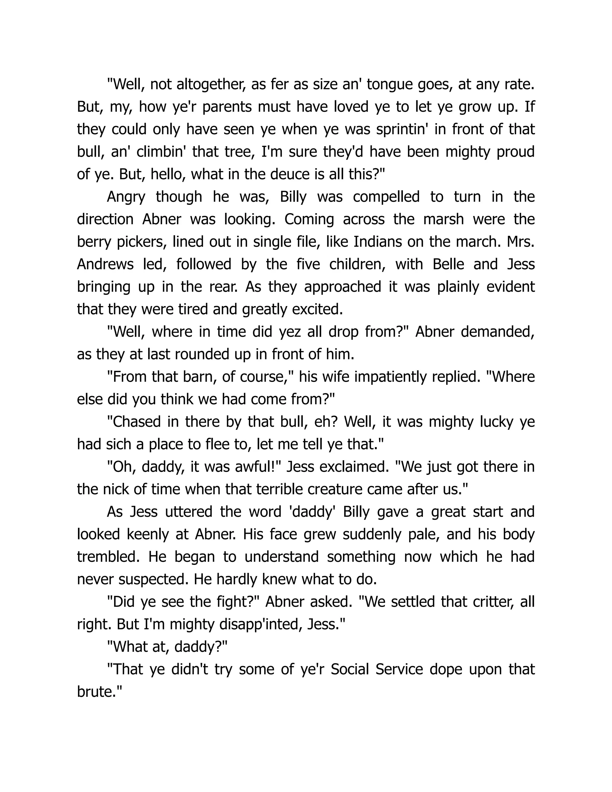 "Well, not altogether, as fer as size an' tongue goes, at any rate.
But, my, how ye'r parents must have loved ye to let ye grow up. If
they could only have seen ye when ye was sprintin' in front of that
bull, an' climbin' that tree, I'm sure they'd have been mighty proud
of ye. But, hello, what in the deuce is all this?"
Angry though he was, Billy was compelled to turn in the
direction Abner was looking. Coming across the marsh were the
berry pickers, lined out in single file, like Indians on the march. Mrs.
Andrews led, followed by the five children, with Belle and Jess
bringing up in the rear. As they approached it was plainly evident
that they were tired and greatly excited.
"Well, where in time did yez all drop from?" Abner demanded,
as they at last rounded up in front of him.
"From that barn, of course," his wife impatiently replied. "Where
else did you think we had come from?"
"Chased in there by that bull, eh? Well, it was mighty lucky ye
had sich a place to flee to, let me tell ye that."
"Oh, daddy, it was awful!" Jess exclaimed. "We just got there in
the nick of time when that terrible creature came after us."
As Jess uttered the word 'daddy' Billy gave a great start and
looked keenly at Abner. His face grew suddenly pale, and his body
trembled. He began to understand something now which he had
never suspected. He hardly knew what to do.
"Did ye see the fight?" Abner asked. "We settled that critter, all
right. But I'm mighty disapp'inted, Jess."
"What at, daddy?"
"That ye didn't try some of ye'r Social Service dope upon that
brute."
 