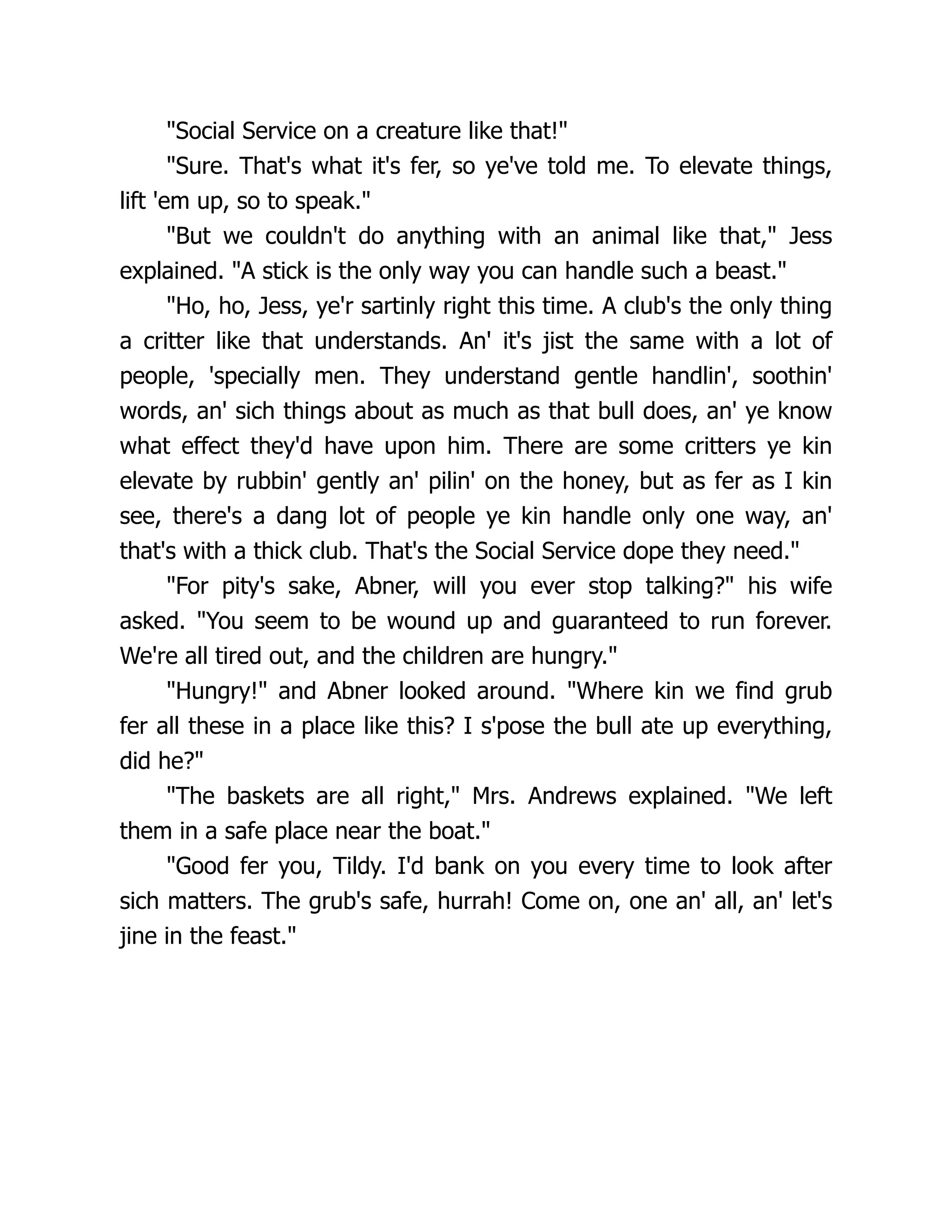 "Social Service on a creature like that!"
"Sure. That's what it's fer, so ye've told me. To elevate things,
lift 'em up, so to speak."
"But we couldn't do anything with an animal like that," Jess
explained. "A stick is the only way you can handle such a beast."
"Ho, ho, Jess, ye'r sartinly right this time. A club's the only thing
a critter like that understands. An' it's jist the same with a lot of
people, 'specially men. They understand gentle handlin', soothin'
words, an' sich things about as much as that bull does, an' ye know
what effect they'd have upon him. There are some critters ye kin
elevate by rubbin' gently an' pilin' on the honey, but as fer as I kin
see, there's a dang lot of people ye kin handle only one way, an'
that's with a thick club. That's the Social Service dope they need."
"For pity's sake, Abner, will you ever stop talking?" his wife
asked. "You seem to be wound up and guaranteed to run forever.
We're all tired out, and the children are hungry."
"Hungry!" and Abner looked around. "Where kin we find grub
fer all these in a place like this? I s'pose the bull ate up everything,
did he?"
"The baskets are all right," Mrs. Andrews explained. "We left
them in a safe place near the boat."
"Good fer you, Tildy. I'd bank on you every time to look after
sich matters. The grub's safe, hurrah! Come on, one an' all, an' let's
jine in the feast."
 