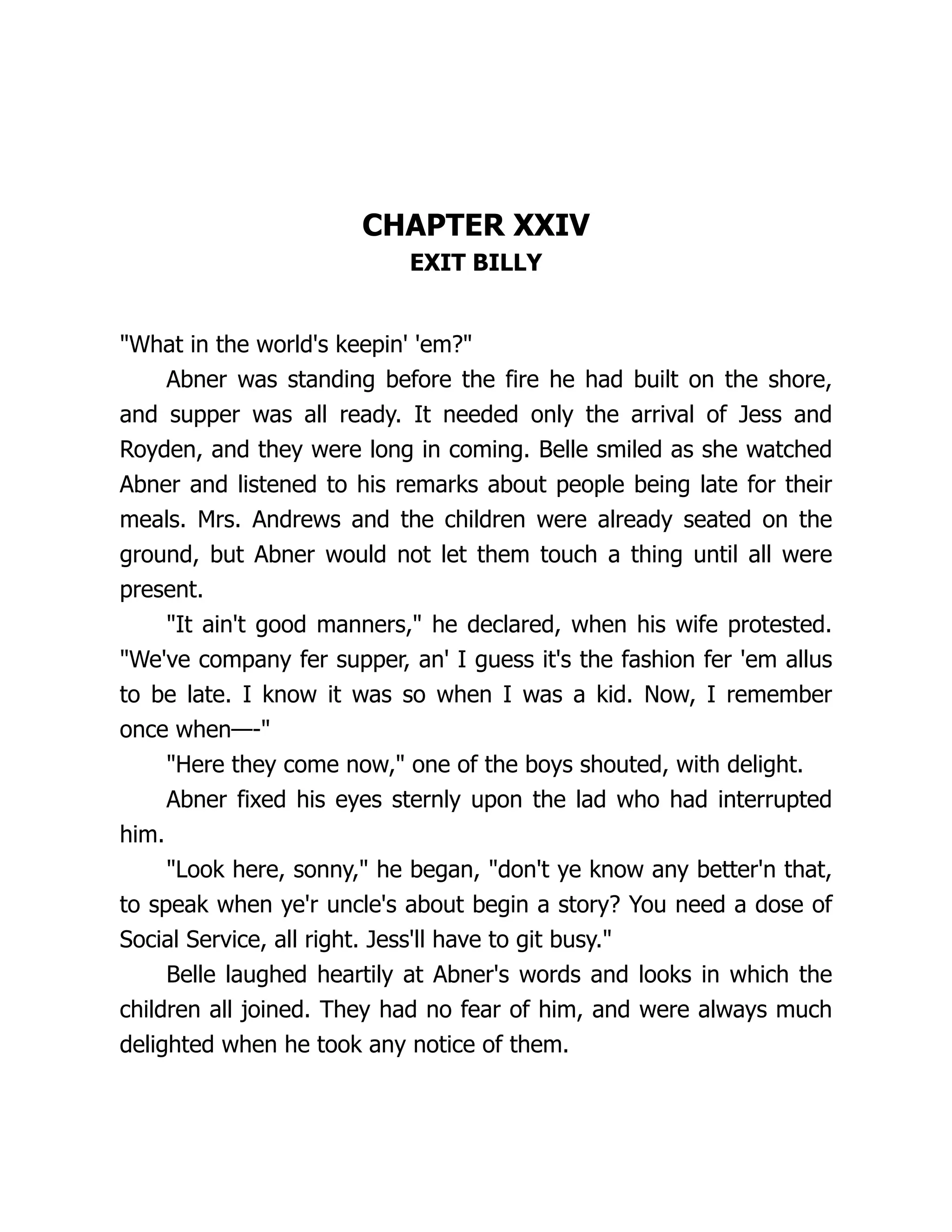 CHAPTER XXIV
EXIT BILLY
"What in the world's keepin' 'em?"
Abner was standing before the fire he had built on the shore,
and supper was all ready. It needed only the arrival of Jess and
Royden, and they were long in coming. Belle smiled as she watched
Abner and listened to his remarks about people being late for their
meals. Mrs. Andrews and the children were already seated on the
ground, but Abner would not let them touch a thing until all were
present.
"It ain't good manners," he declared, when his wife protested.
"We've company fer supper, an' I guess it's the fashion fer 'em allus
to be late. I know it was so when I was a kid. Now, I remember
once when—-"
"Here they come now," one of the boys shouted, with delight.
Abner fixed his eyes sternly upon the lad who had interrupted
him.
"Look here, sonny," he began, "don't ye know any better'n that,
to speak when ye'r uncle's about begin a story? You need a dose of
Social Service, all right. Jess'll have to git busy."
Belle laughed heartily at Abner's words and looks in which the
children all joined. They had no fear of him, and were always much
delighted when he took any notice of them.
 
