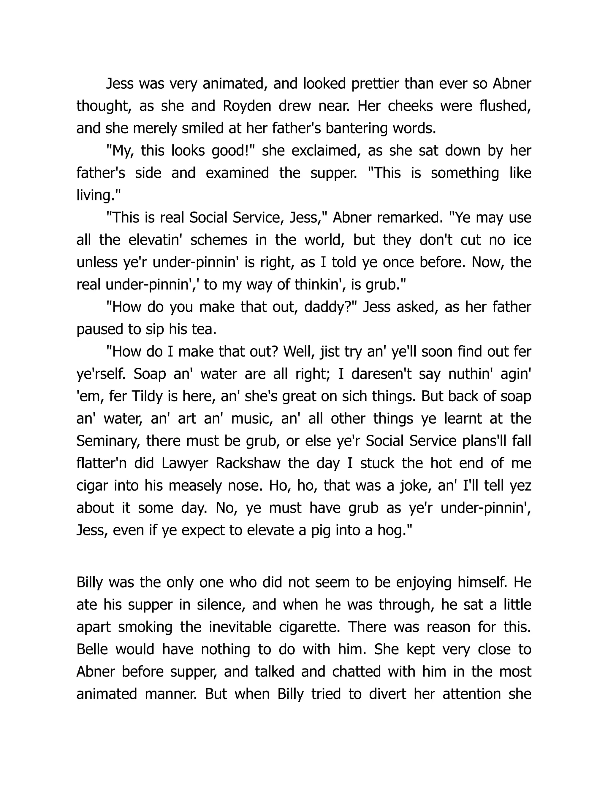 Jess was very animated, and looked prettier than ever so Abner
thought, as she and Royden drew near. Her cheeks were flushed,
and she merely smiled at her father's bantering words.
"My, this looks good!" she exclaimed, as she sat down by her
father's side and examined the supper. "This is something like
living."
"This is real Social Service, Jess," Abner remarked. "Ye may use
all the elevatin' schemes in the world, but they don't cut no ice
unless ye'r under-pinnin' is right, as I told ye once before. Now, the
real under-pinnin',' to my way of thinkin', is grub."
"How do you make that out, daddy?" Jess asked, as her father
paused to sip his tea.
"How do I make that out? Well, jist try an' ye'll soon find out fer
ye'rself. Soap an' water are all right; I daresen't say nuthin' agin'
'em, fer Tildy is here, an' she's great on sich things. But back of soap
an' water, an' art an' music, an' all other things ye learnt at the
Seminary, there must be grub, or else ye'r Social Service plans'll fall
flatter'n did Lawyer Rackshaw the day I stuck the hot end of me
cigar into his measely nose. Ho, ho, that was a joke, an' I'll tell yez
about it some day. No, ye must have grub as ye'r under-pinnin',
Jess, even if ye expect to elevate a pig into a hog."
Billy was the only one who did not seem to be enjoying himself. He
ate his supper in silence, and when he was through, he sat a little
apart smoking the inevitable cigarette. There was reason for this.
Belle would have nothing to do with him. She kept very close to
Abner before supper, and talked and chatted with him in the most
animated manner. But when Billy tried to divert her attention she
 