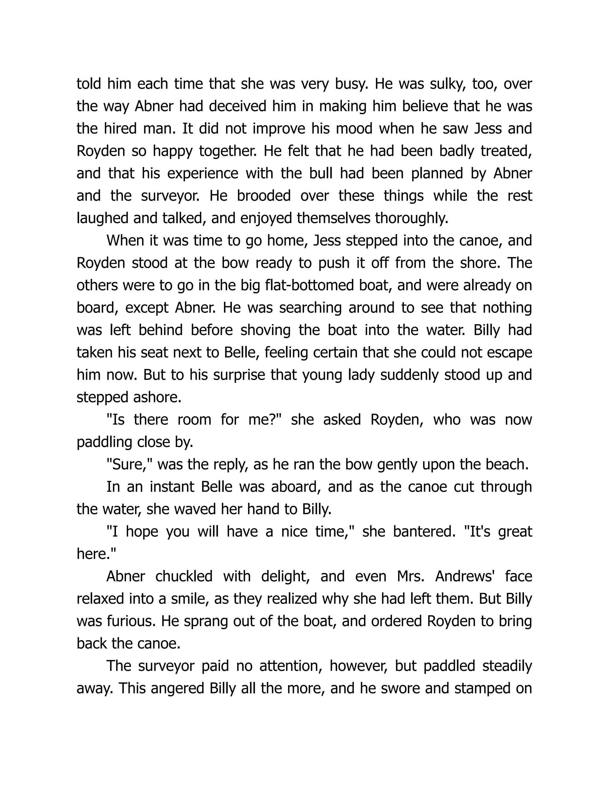 told him each time that she was very busy. He was sulky, too, over
the way Abner had deceived him in making him believe that he was
the hired man. It did not improve his mood when he saw Jess and
Royden so happy together. He felt that he had been badly treated,
and that his experience with the bull had been planned by Abner
and the surveyor. He brooded over these things while the rest
laughed and talked, and enjoyed themselves thoroughly.
When it was time to go home, Jess stepped into the canoe, and
Royden stood at the bow ready to push it off from the shore. The
others were to go in the big flat-bottomed boat, and were already on
board, except Abner. He was searching around to see that nothing
was left behind before shoving the boat into the water. Billy had
taken his seat next to Belle, feeling certain that she could not escape
him now. But to his surprise that young lady suddenly stood up and
stepped ashore.
"Is there room for me?" she asked Royden, who was now
paddling close by.
"Sure," was the reply, as he ran the bow gently upon the beach.
In an instant Belle was aboard, and as the canoe cut through
the water, she waved her hand to Billy.
"I hope you will have a nice time," she bantered. "It's great
here."
Abner chuckled with delight, and even Mrs. Andrews' face
relaxed into a smile, as they realized why she had left them. But Billy
was furious. He sprang out of the boat, and ordered Royden to bring
back the canoe.
The surveyor paid no attention, however, but paddled steadily
away. This angered Billy all the more, and he swore and stamped on
 