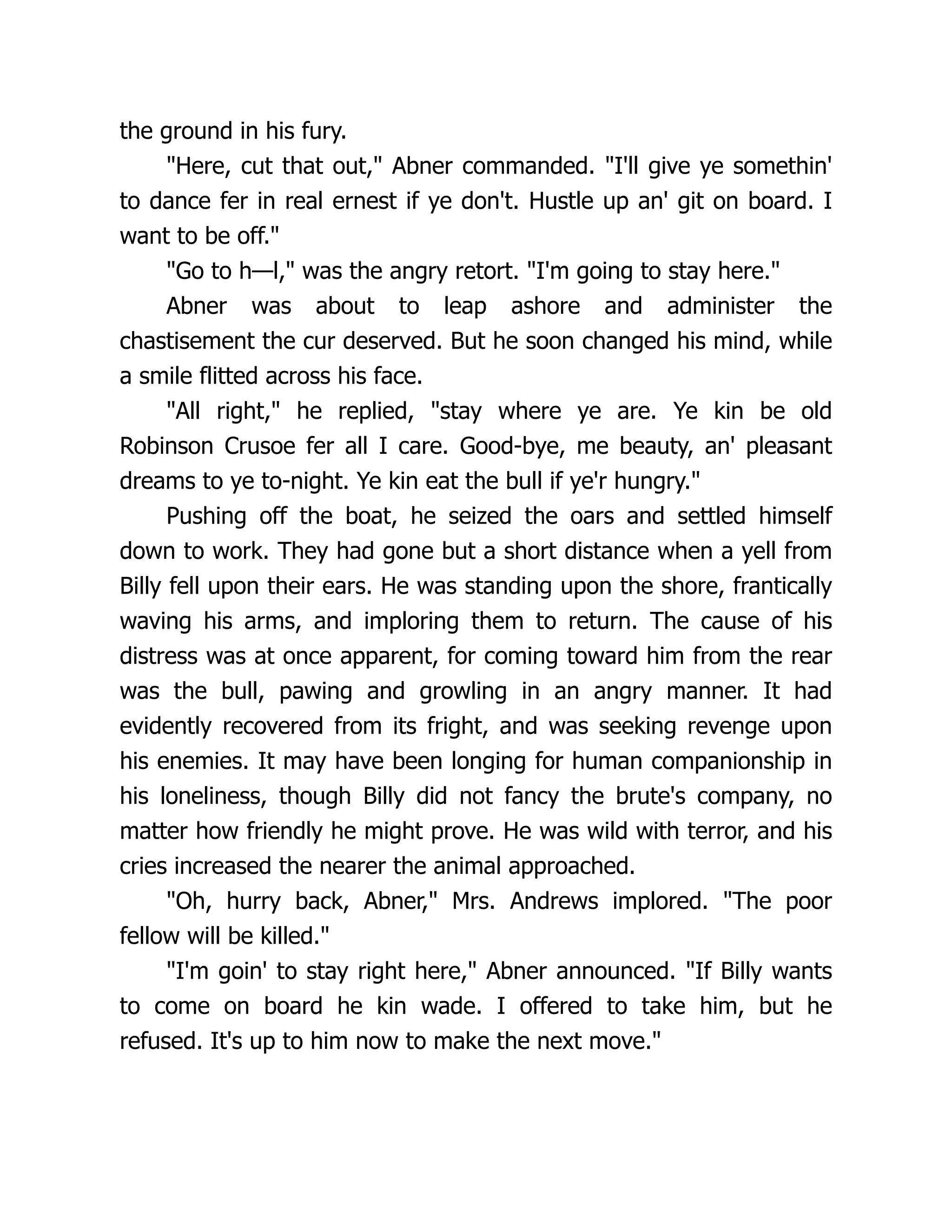 the ground in his fury.
"Here, cut that out," Abner commanded. "I'll give ye somethin'
to dance fer in real ernest if ye don't. Hustle up an' git on board. I
want to be off."
"Go to h—l," was the angry retort. "I'm going to stay here."
Abner was about to leap ashore and administer the
chastisement the cur deserved. But he soon changed his mind, while
a smile flitted across his face.
"All right," he replied, "stay where ye are. Ye kin be old
Robinson Crusoe fer all I care. Good-bye, me beauty, an' pleasant
dreams to ye to-night. Ye kin eat the bull if ye'r hungry."
Pushing off the boat, he seized the oars and settled himself
down to work. They had gone but a short distance when a yell from
Billy fell upon their ears. He was standing upon the shore, frantically
waving his arms, and imploring them to return. The cause of his
distress was at once apparent, for coming toward him from the rear
was the bull, pawing and growling in an angry manner. It had
evidently recovered from its fright, and was seeking revenge upon
his enemies. It may have been longing for human companionship in
his loneliness, though Billy did not fancy the brute's company, no
matter how friendly he might prove. He was wild with terror, and his
cries increased the nearer the animal approached.
"Oh, hurry back, Abner," Mrs. Andrews implored. "The poor
fellow will be killed."
"I'm goin' to stay right here," Abner announced. "If Billy wants
to come on board he kin wade. I offered to take him, but he
refused. It's up to him now to make the next move."
 