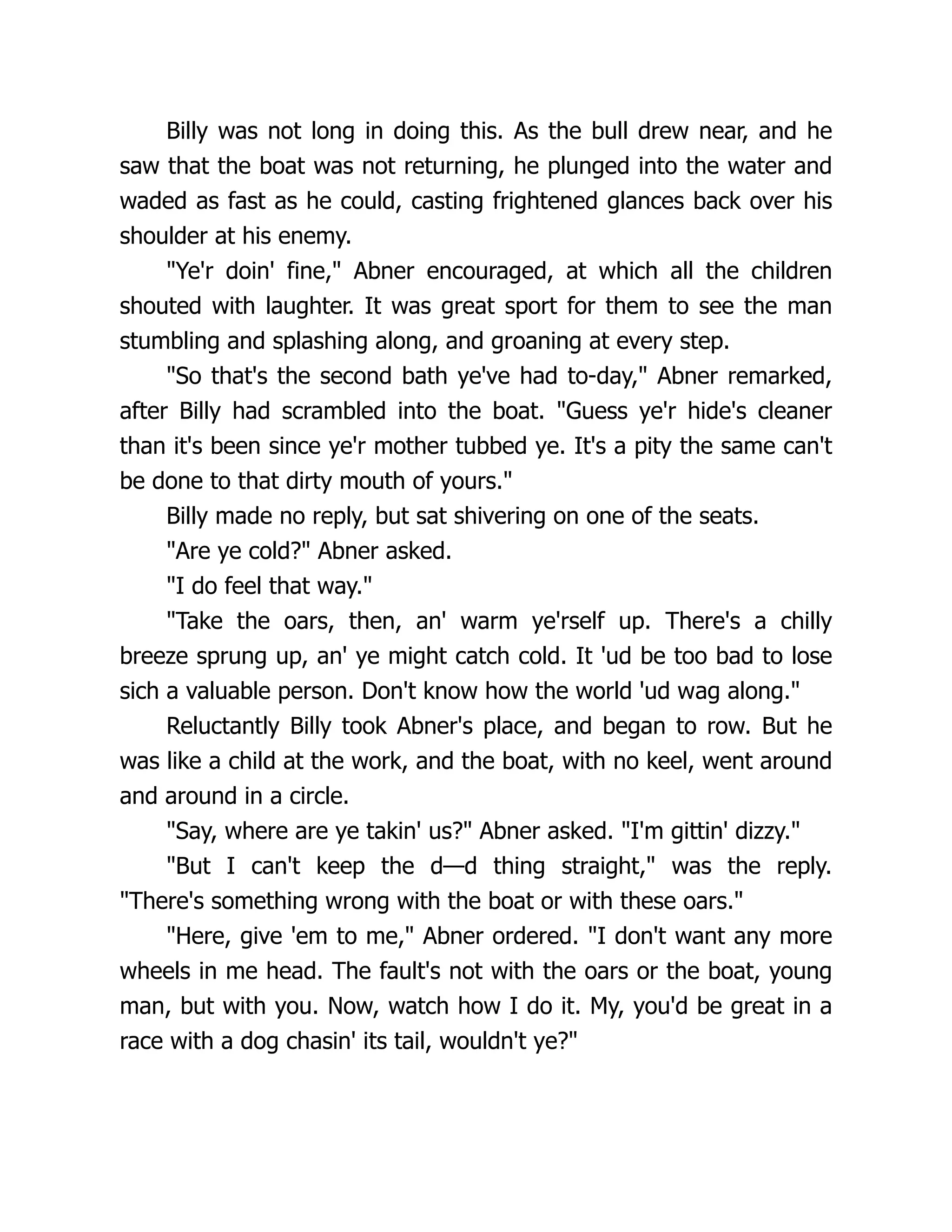 Billy was not long in doing this. As the bull drew near, and he
saw that the boat was not returning, he plunged into the water and
waded as fast as he could, casting frightened glances back over his
shoulder at his enemy.
"Ye'r doin' fine," Abner encouraged, at which all the children
shouted with laughter. It was great sport for them to see the man
stumbling and splashing along, and groaning at every step.
"So that's the second bath ye've had to-day," Abner remarked,
after Billy had scrambled into the boat. "Guess ye'r hide's cleaner
than it's been since ye'r mother tubbed ye. It's a pity the same can't
be done to that dirty mouth of yours."
Billy made no reply, but sat shivering on one of the seats.
"Are ye cold?" Abner asked.
"I do feel that way."
"Take the oars, then, an' warm ye'rself up. There's a chilly
breeze sprung up, an' ye might catch cold. It 'ud be too bad to lose
sich a valuable person. Don't know how the world 'ud wag along."
Reluctantly Billy took Abner's place, and began to row. But he
was like a child at the work, and the boat, with no keel, went around
and around in a circle.
"Say, where are ye takin' us?" Abner asked. "I'm gittin' dizzy."
"But I can't keep the d—d thing straight," was the reply.
"There's something wrong with the boat or with these oars."
"Here, give 'em to me," Abner ordered. "I don't want any more
wheels in me head. The fault's not with the oars or the boat, young
man, but with you. Now, watch how I do it. My, you'd be great in a
race with a dog chasin' its tail, wouldn't ye?"
 