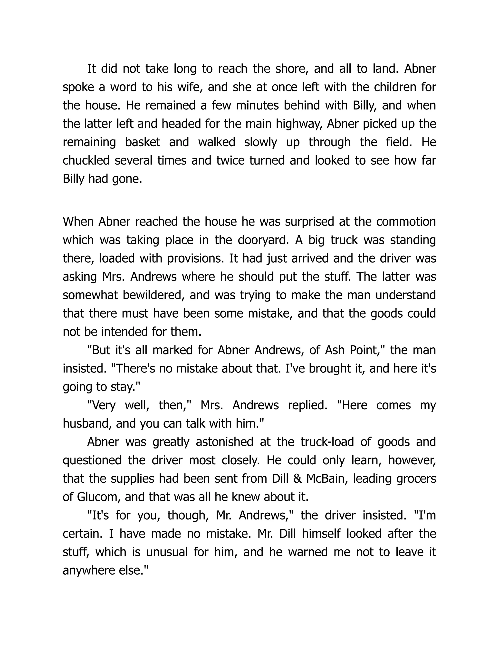 It did not take long to reach the shore, and all to land. Abner
spoke a word to his wife, and she at once left with the children for
the house. He remained a few minutes behind with Billy, and when
the latter left and headed for the main highway, Abner picked up the
remaining basket and walked slowly up through the field. He
chuckled several times and twice turned and looked to see how far
Billy had gone.
When Abner reached the house he was surprised at the commotion
which was taking place in the dooryard. A big truck was standing
there, loaded with provisions. It had just arrived and the driver was
asking Mrs. Andrews where he should put the stuff. The latter was
somewhat bewildered, and was trying to make the man understand
that there must have been some mistake, and that the goods could
not be intended for them.
"But it's all marked for Abner Andrews, of Ash Point," the man
insisted. "There's no mistake about that. I've brought it, and here it's
going to stay."
"Very well, then," Mrs. Andrews replied. "Here comes my
husband, and you can talk with him."
Abner was greatly astonished at the truck-load of goods and
questioned the driver most closely. He could only learn, however,
that the supplies had been sent from Dill & McBain, leading grocers
of Glucom, and that was all he knew about it.
"It's for you, though, Mr. Andrews," the driver insisted. "I'm
certain. I have made no mistake. Mr. Dill himself looked after the
stuff, which is unusual for him, and he warned me not to leave it
anywhere else."
 