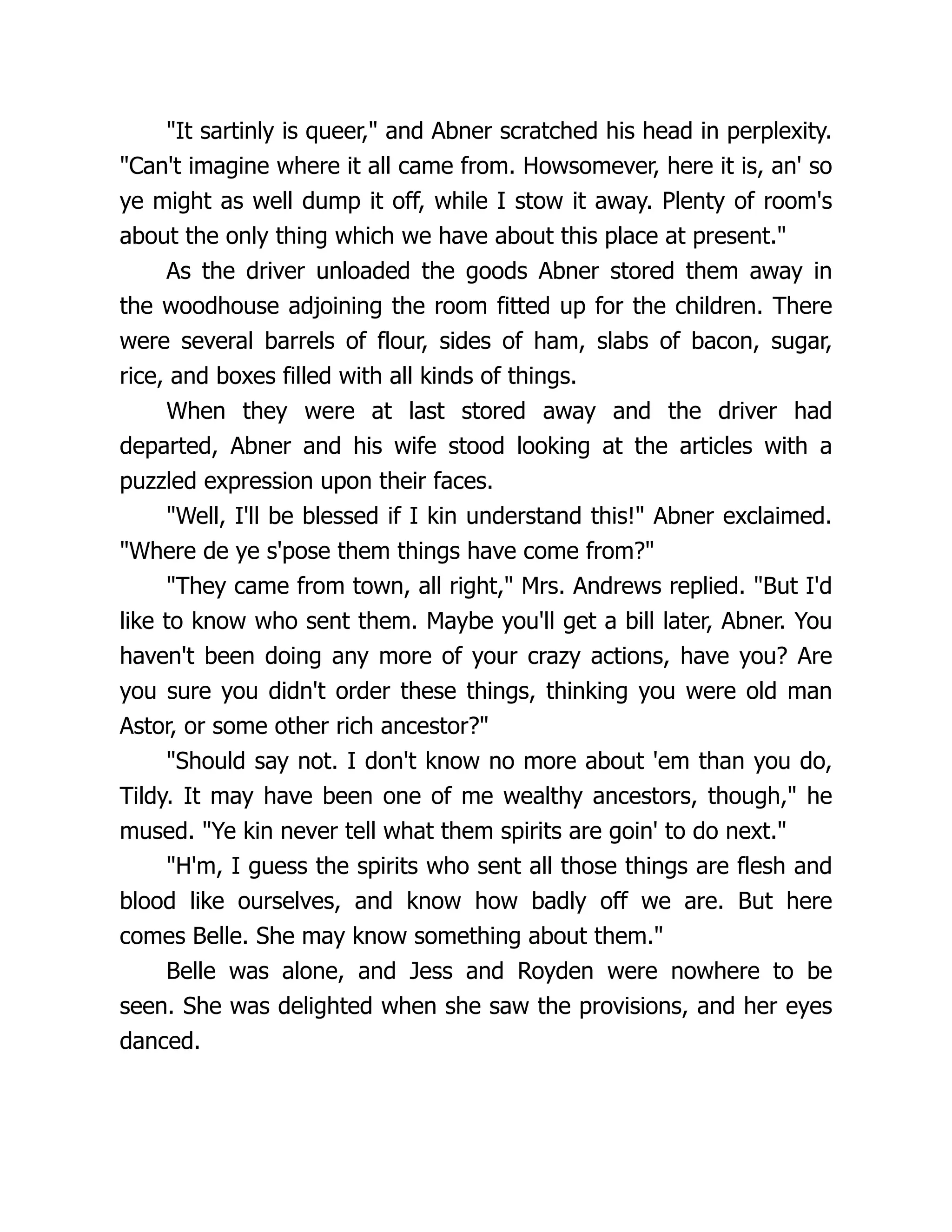 "It sartinly is queer," and Abner scratched his head in perplexity.
"Can't imagine where it all came from. Howsomever, here it is, an' so
ye might as well dump it off, while I stow it away. Plenty of room's
about the only thing which we have about this place at present."
As the driver unloaded the goods Abner stored them away in
the woodhouse adjoining the room fitted up for the children. There
were several barrels of flour, sides of ham, slabs of bacon, sugar,
rice, and boxes filled with all kinds of things.
When they were at last stored away and the driver had
departed, Abner and his wife stood looking at the articles with a
puzzled expression upon their faces.
"Well, I'll be blessed if I kin understand this!" Abner exclaimed.
"Where de ye s'pose them things have come from?"
"They came from town, all right," Mrs. Andrews replied. "But I'd
like to know who sent them. Maybe you'll get a bill later, Abner. You
haven't been doing any more of your crazy actions, have you? Are
you sure you didn't order these things, thinking you were old man
Astor, or some other rich ancestor?"
"Should say not. I don't know no more about 'em than you do,
Tildy. It may have been one of me wealthy ancestors, though," he
mused. "Ye kin never tell what them spirits are goin' to do next."
"H'm, I guess the spirits who sent all those things are flesh and
blood like ourselves, and know how badly off we are. But here
comes Belle. She may know something about them."
Belle was alone, and Jess and Royden were nowhere to be
seen. She was delighted when she saw the provisions, and her eyes
danced.
 