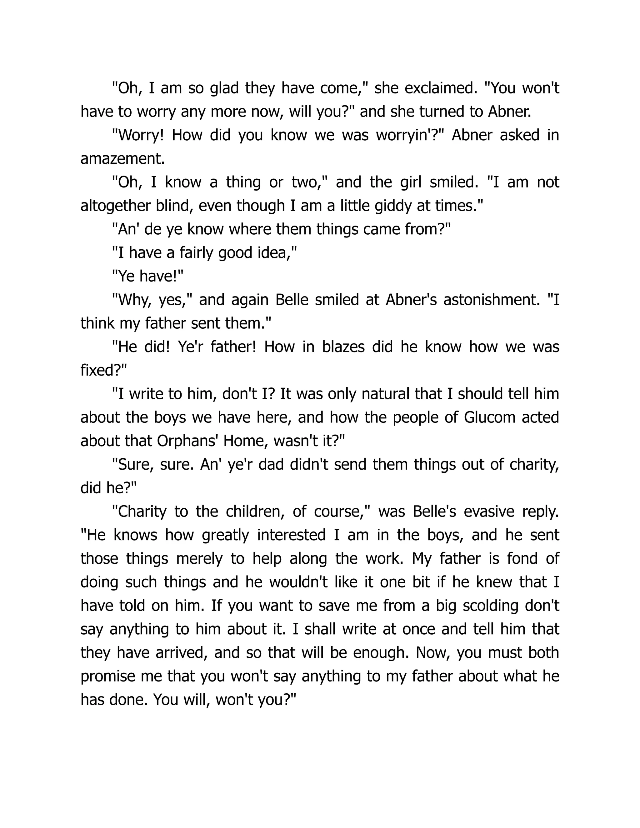 "Oh, I am so glad they have come," she exclaimed. "You won't
have to worry any more now, will you?" and she turned to Abner.
"Worry! How did you know we was worryin'?" Abner asked in
amazement.
"Oh, I know a thing or two," and the girl smiled. "I am not
altogether blind, even though I am a little giddy at times."
"An' de ye know where them things came from?"
"I have a fairly good idea,"
"Ye have!"
"Why, yes," and again Belle smiled at Abner's astonishment. "I
think my father sent them."
"He did! Ye'r father! How in blazes did he know how we was
fixed?"
"I write to him, don't I? It was only natural that I should tell him
about the boys we have here, and how the people of Glucom acted
about that Orphans' Home, wasn't it?"
"Sure, sure. An' ye'r dad didn't send them things out of charity,
did he?"
"Charity to the children, of course," was Belle's evasive reply.
"He knows how greatly interested I am in the boys, and he sent
those things merely to help along the work. My father is fond of
doing such things and he wouldn't like it one bit if he knew that I
have told on him. If you want to save me from a big scolding don't
say anything to him about it. I shall write at once and tell him that
they have arrived, and so that will be enough. Now, you must both
promise me that you won't say anything to my father about what he
has done. You will, won't you?"
 