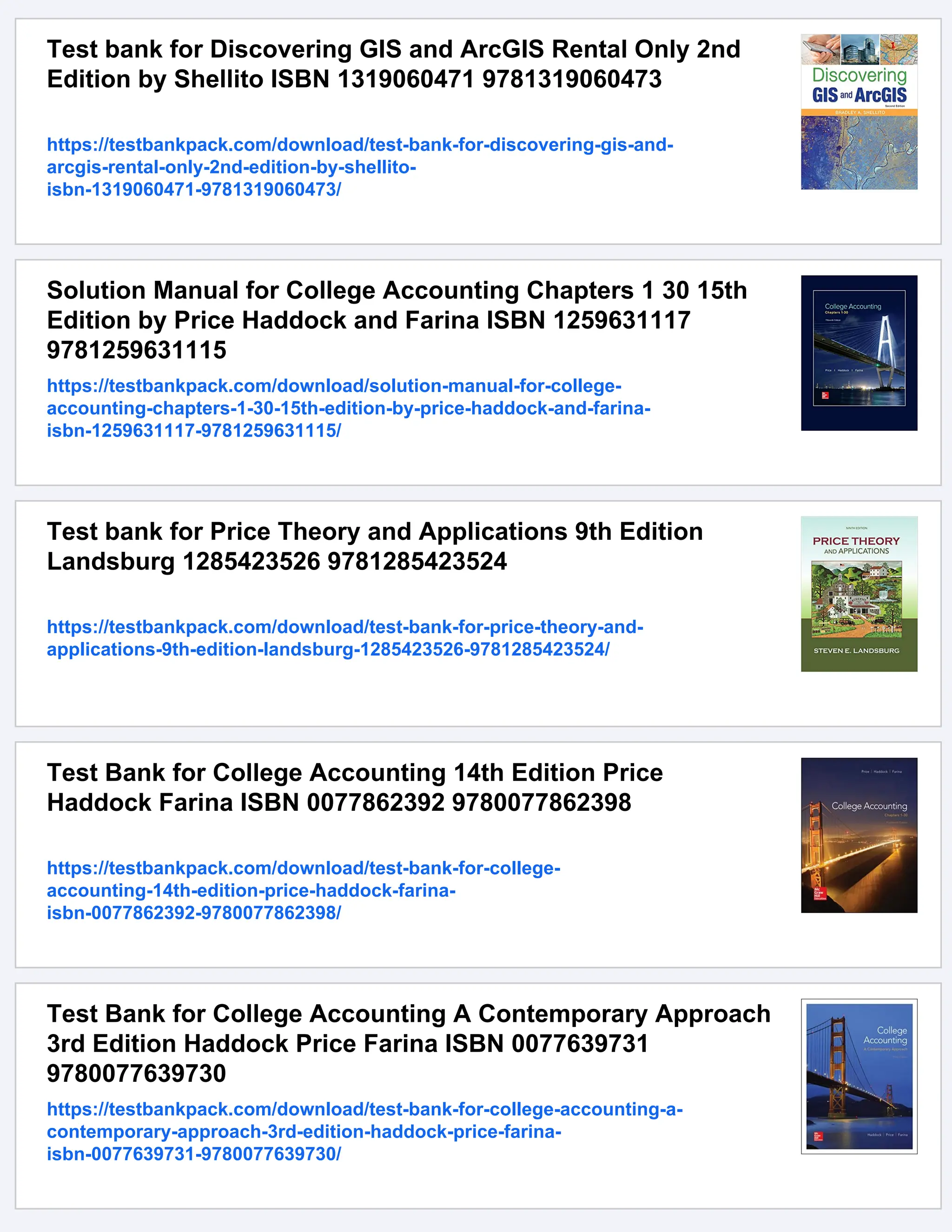 Test bank for Discovering GIS and ArcGIS Rental Only 2nd
Edition by Shellito ISBN 1319060471 9781319060473
https://testbankpack.com/download/test-bank-for-discovering-gis-and-
arcgis-rental-only-2nd-edition-by-shellito-
isbn-1319060471-9781319060473/
Solution Manual for College Accounting Chapters 1 30 15th
Edition by Price Haddock and Farina ISBN 1259631117
9781259631115
https://testbankpack.com/download/solution-manual-for-college-
accounting-chapters-1-30-15th-edition-by-price-haddock-and-farina-
isbn-1259631117-9781259631115/
Test bank for Price Theory and Applications 9th Edition
Landsburg 1285423526 9781285423524
https://testbankpack.com/download/test-bank-for-price-theory-and-
applications-9th-edition-landsburg-1285423526-9781285423524/
Test Bank for College Accounting 14th Edition Price
Haddock Farina ISBN 0077862392 9780077862398
https://testbankpack.com/download/test-bank-for-college-
accounting-14th-edition-price-haddock-farina-
isbn-0077862392-9780077862398/
Test Bank for College Accounting A Contemporary Approach
3rd Edition Haddock Price Farina ISBN 0077639731
9780077639730
https://testbankpack.com/download/test-bank-for-college-accounting-a-
contemporary-approach-3rd-edition-haddock-price-farina-
isbn-0077639731-9780077639730/
 