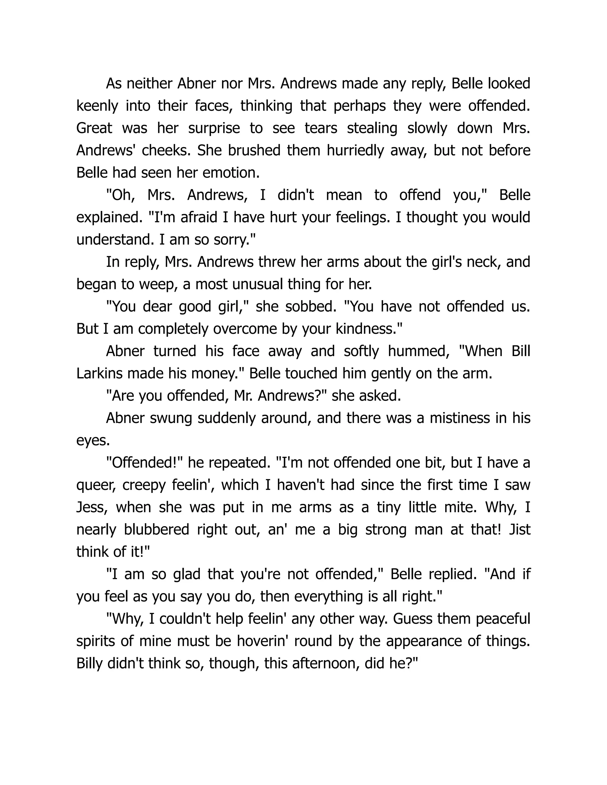 As neither Abner nor Mrs. Andrews made any reply, Belle looked
keenly into their faces, thinking that perhaps they were offended.
Great was her surprise to see tears stealing slowly down Mrs.
Andrews' cheeks. She brushed them hurriedly away, but not before
Belle had seen her emotion.
"Oh, Mrs. Andrews, I didn't mean to offend you," Belle
explained. "I'm afraid I have hurt your feelings. I thought you would
understand. I am so sorry."
In reply, Mrs. Andrews threw her arms about the girl's neck, and
began to weep, a most unusual thing for her.
"You dear good girl," she sobbed. "You have not offended us.
But I am completely overcome by your kindness."
Abner turned his face away and softly hummed, "When Bill
Larkins made his money." Belle touched him gently on the arm.
"Are you offended, Mr. Andrews?" she asked.
Abner swung suddenly around, and there was a mistiness in his
eyes.
"Offended!" he repeated. "I'm not offended one bit, but I have a
queer, creepy feelin', which I haven't had since the first time I saw
Jess, when she was put in me arms as a tiny little mite. Why, I
nearly blubbered right out, an' me a big strong man at that! Jist
think of it!"
"I am so glad that you're not offended," Belle replied. "And if
you feel as you say you do, then everything is all right."
"Why, I couldn't help feelin' any other way. Guess them peaceful
spirits of mine must be hoverin' round by the appearance of things.
Billy didn't think so, though, this afternoon, did he?"
 
