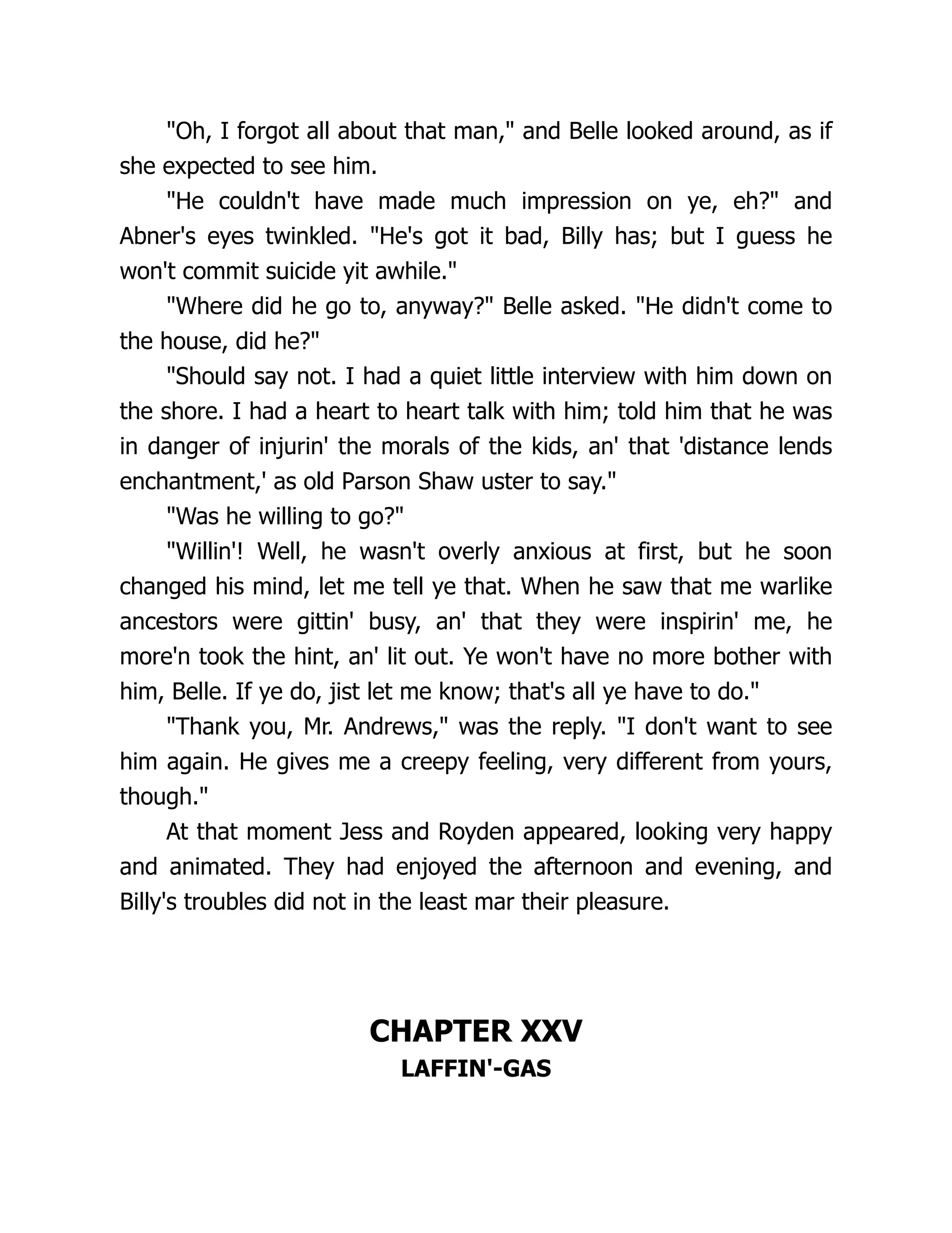 "Oh, I forgot all about that man," and Belle looked around, as if
she expected to see him.
"He couldn't have made much impression on ye, eh?" and
Abner's eyes twinkled. "He's got it bad, Billy has; but I guess he
won't commit suicide yit awhile."
"Where did he go to, anyway?" Belle asked. "He didn't come to
the house, did he?"
"Should say not. I had a quiet little interview with him down on
the shore. I had a heart to heart talk with him; told him that he was
in danger of injurin' the morals of the kids, an' that 'distance lends
enchantment,' as old Parson Shaw uster to say."
"Was he willing to go?"
"Willin'! Well, he wasn't overly anxious at first, but he soon
changed his mind, let me tell ye that. When he saw that me warlike
ancestors were gittin' busy, an' that they were inspirin' me, he
more'n took the hint, an' lit out. Ye won't have no more bother with
him, Belle. If ye do, jist let me know; that's all ye have to do."
"Thank you, Mr. Andrews," was the reply. "I don't want to see
him again. He gives me a creepy feeling, very different from yours,
though."
At that moment Jess and Royden appeared, looking very happy
and animated. They had enjoyed the afternoon and evening, and
Billy's troubles did not in the least mar their pleasure.
CHAPTER XXV
LAFFIN'-GAS
 