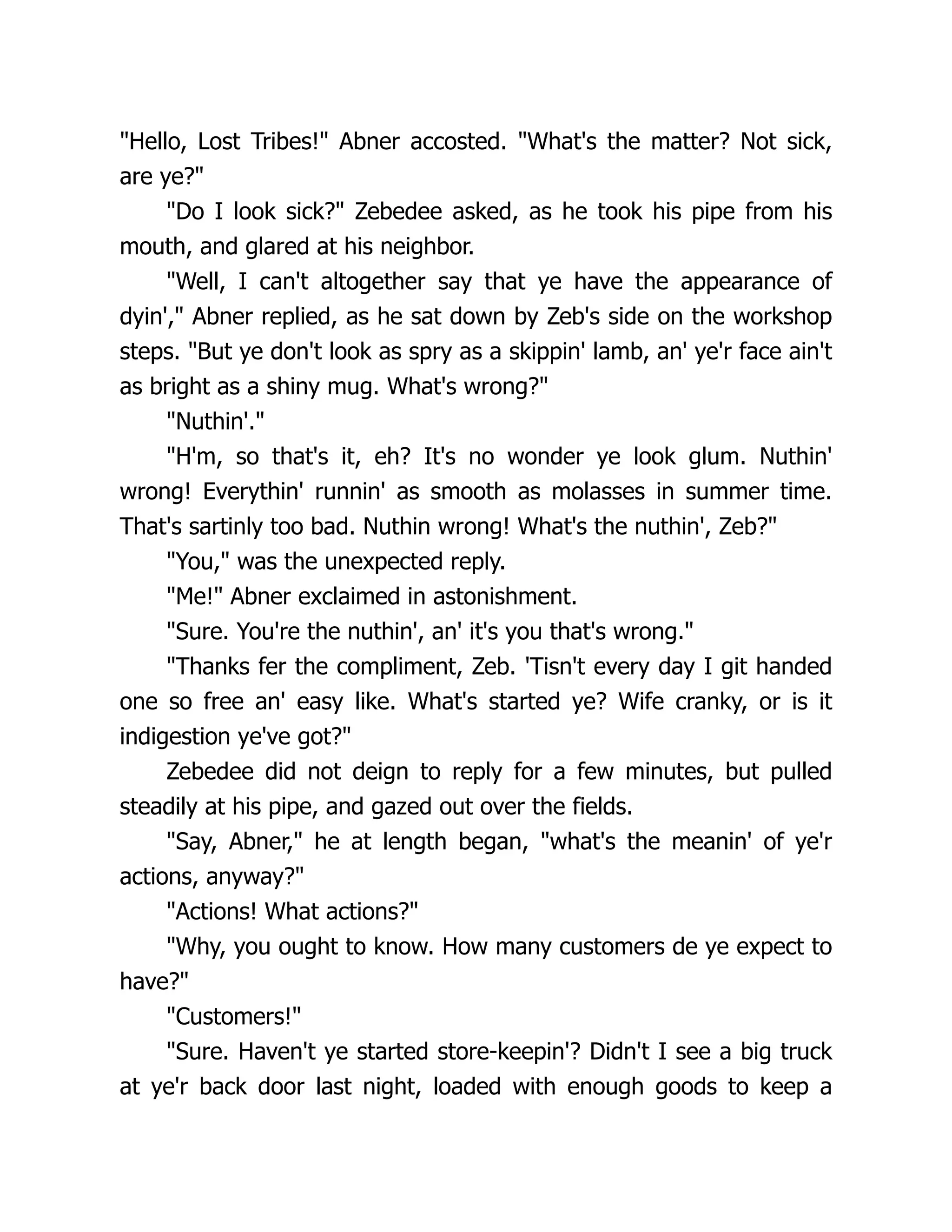 "Hello, Lost Tribes!" Abner accosted. "What's the matter? Not sick,
are ye?"
"Do I look sick?" Zebedee asked, as he took his pipe from his
mouth, and glared at his neighbor.
"Well, I can't altogether say that ye have the appearance of
dyin'," Abner replied, as he sat down by Zeb's side on the workshop
steps. "But ye don't look as spry as a skippin' lamb, an' ye'r face ain't
as bright as a shiny mug. What's wrong?"
"Nuthin'."
"H'm, so that's it, eh? It's no wonder ye look glum. Nuthin'
wrong! Everythin' runnin' as smooth as molasses in summer time.
That's sartinly too bad. Nuthin wrong! What's the nuthin', Zeb?"
"You," was the unexpected reply.
"Me!" Abner exclaimed in astonishment.
"Sure. You're the nuthin', an' it's you that's wrong."
"Thanks fer the compliment, Zeb. 'Tisn't every day I git handed
one so free an' easy like. What's started ye? Wife cranky, or is it
indigestion ye've got?"
Zebedee did not deign to reply for a few minutes, but pulled
steadily at his pipe, and gazed out over the fields.
"Say, Abner," he at length began, "what's the meanin' of ye'r
actions, anyway?"
"Actions! What actions?"
"Why, you ought to know. How many customers de ye expect to
have?"
"Customers!"
"Sure. Haven't ye started store-keepin'? Didn't I see a big truck
at ye'r back door last night, loaded with enough goods to keep a
 