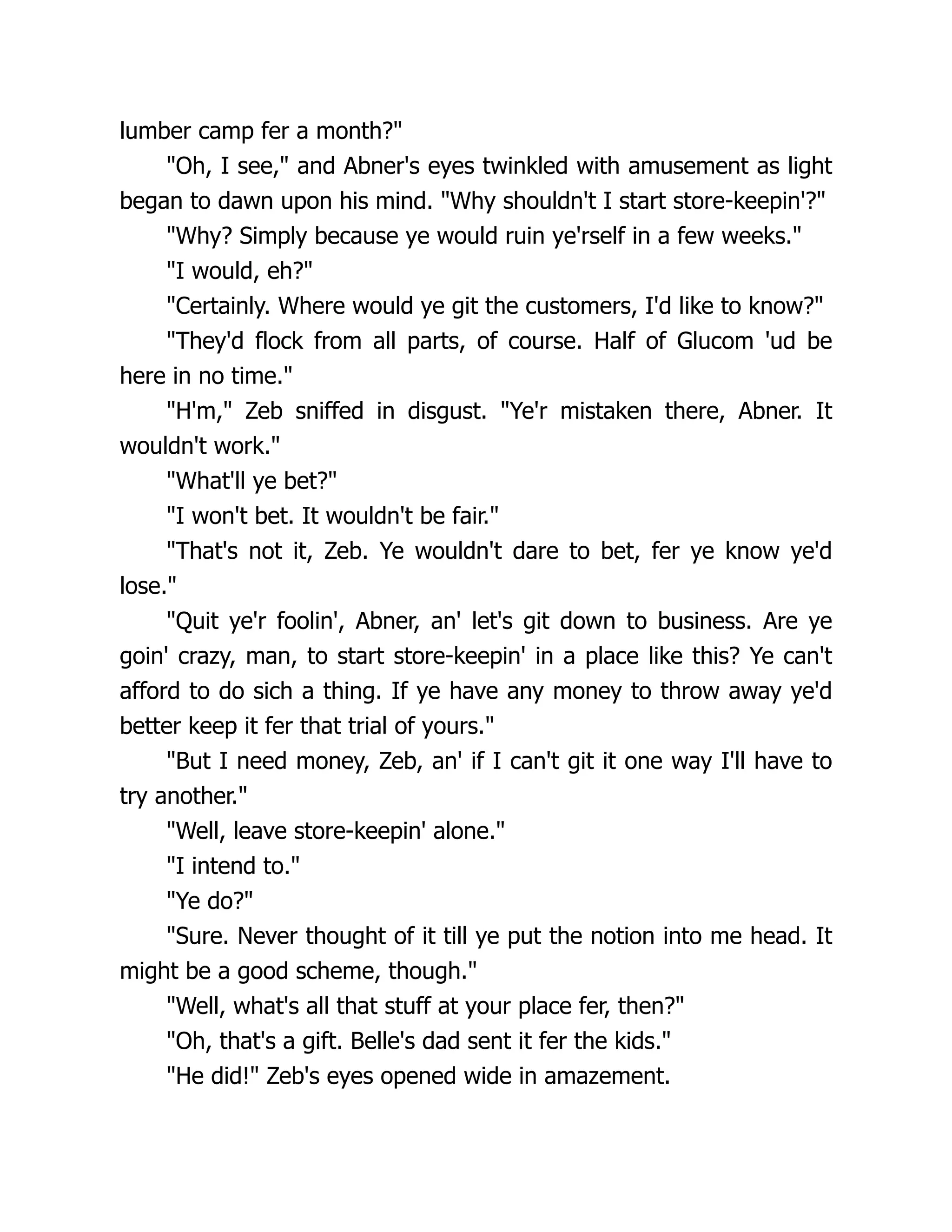 lumber camp fer a month?"
"Oh, I see," and Abner's eyes twinkled with amusement as light
began to dawn upon his mind. "Why shouldn't I start store-keepin'?"
"Why? Simply because ye would ruin ye'rself in a few weeks."
"I would, eh?"
"Certainly. Where would ye git the customers, I'd like to know?"
"They'd flock from all parts, of course. Half of Glucom 'ud be
here in no time."
"H'm," Zeb sniffed in disgust. "Ye'r mistaken there, Abner. It
wouldn't work."
"What'll ye bet?"
"I won't bet. It wouldn't be fair."
"That's not it, Zeb. Ye wouldn't dare to bet, fer ye know ye'd
lose."
"Quit ye'r foolin', Abner, an' let's git down to business. Are ye
goin' crazy, man, to start store-keepin' in a place like this? Ye can't
afford to do sich a thing. If ye have any money to throw away ye'd
better keep it fer that trial of yours."
"But I need money, Zeb, an' if I can't git it one way I'll have to
try another."
"Well, leave store-keepin' alone."
"I intend to."
"Ye do?"
"Sure. Never thought of it till ye put the notion into me head. It
might be a good scheme, though."
"Well, what's all that stuff at your place fer, then?"
"Oh, that's a gift. Belle's dad sent it fer the kids."
"He did!" Zeb's eyes opened wide in amazement.
 