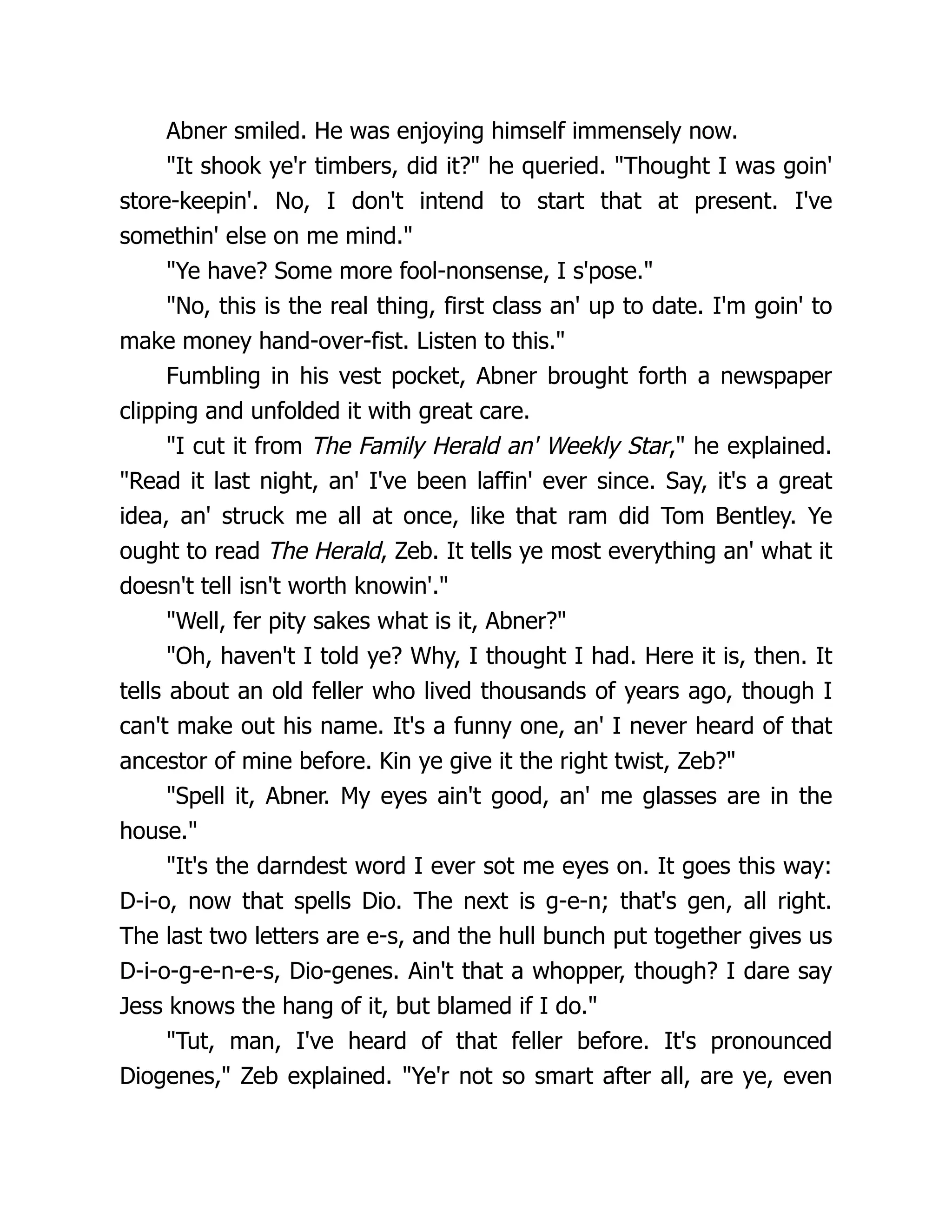 Abner smiled. He was enjoying himself immensely now.
"It shook ye'r timbers, did it?" he queried. "Thought I was goin'
store-keepin'. No, I don't intend to start that at present. I've
somethin' else on me mind."
"Ye have? Some more fool-nonsense, I s'pose."
"No, this is the real thing, first class an' up to date. I'm goin' to
make money hand-over-fist. Listen to this."
Fumbling in his vest pocket, Abner brought forth a newspaper
clipping and unfolded it with great care.
"I cut it from The Family Herald an' Weekly Star," he explained.
"Read it last night, an' I've been laffin' ever since. Say, it's a great
idea, an' struck me all at once, like that ram did Tom Bentley. Ye
ought to read The Herald, Zeb. It tells ye most everything an' what it
doesn't tell isn't worth knowin'."
"Well, fer pity sakes what is it, Abner?"
"Oh, haven't I told ye? Why, I thought I had. Here it is, then. It
tells about an old feller who lived thousands of years ago, though I
can't make out his name. It's a funny one, an' I never heard of that
ancestor of mine before. Kin ye give it the right twist, Zeb?"
"Spell it, Abner. My eyes ain't good, an' me glasses are in the
house."
"It's the darndest word I ever sot me eyes on. It goes this way:
D-i-o, now that spells Dio. The next is g-e-n; that's gen, all right.
The last two letters are e-s, and the hull bunch put together gives us
D-i-o-g-e-n-e-s, Dio-genes. Ain't that a whopper, though? I dare say
Jess knows the hang of it, but blamed if I do."
"Tut, man, I've heard of that feller before. It's pronounced
Diogenes," Zeb explained. "Ye'r not so smart after all, are ye, even
 